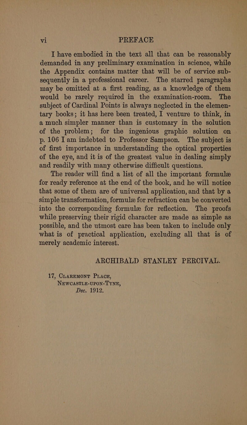 I have embodied in the text all that can be reasonably demanded in any preliminary examination in science, while the Appendix contains matter that will be of service sub- sequently in a professional career. The starred paragraphs may be omitted at a first reading, as a knowledge of them would be rarely required in the examination-room. The subject of Cardinal Points is always neglected in the elemen- tary books; it has here been treated, I venture to think, in a much simpler manner than is customary in the solution of the problem; for the ingenious graphic solution on p. 106 I am indebted to Professor Sampson. The subject is of first importance in understanding the optical properties of the eye, and it is of the greatest value in dealing simply and readily with many otherwise difficult questions. The reader will find a list of all the important formule for ready reference at the end of the book, and he will notice that some of them are of universal application, and that by a simple transformation, formule for refraction can be converted into the corresponding formule for reflection. The proofs while preserving their rigid character are made as simple as possible, and the utmost care has been taken to include only what is of practical application, excluding all that is of merely academic interest. ARCHIBALD STANLEY PERCIVAL. 17, CuaREMONT PLACE, NEWCASTLE-UPON-TYNE, Dec. 1912.