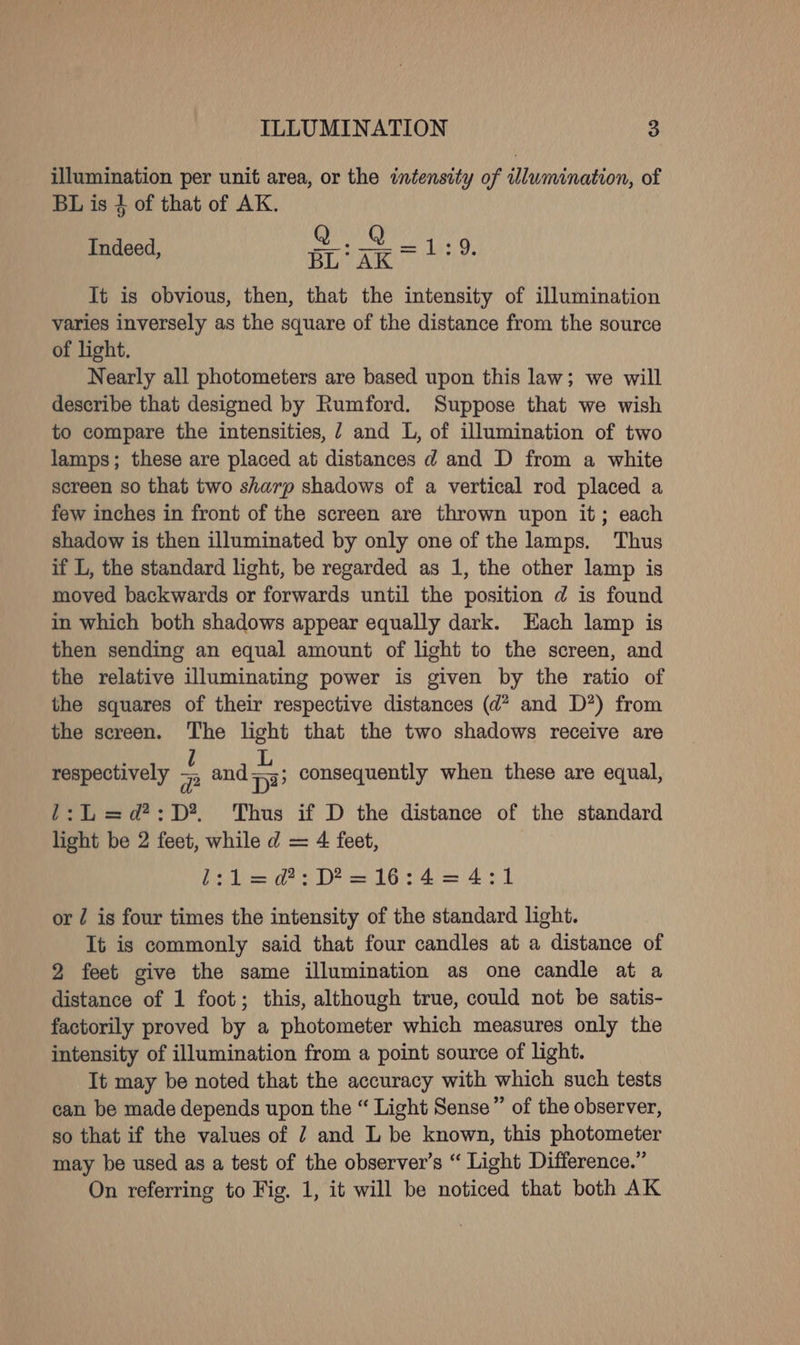 illumination per unit area, or the intensity of illumination, of BL is 4 of that of AK. ae geal ie Indeed, BL: AK det ¥, It is obvious, then, that the intensity of illumination varies inversely as the square of the distance from the source _of light. Nearly all photometers are based upon this law; we will describe that designed by Rumford. Suppose that we wish to compare the intensities, 7 and L, of illumination of two lamps; these are placed at distances d and D from a white screen so that two sharp shadows of a vertical rod placed a few inches in front of the screen are thrown upon it; each shadow is then illuminated by only one of the lamps. Thus if L, the standard light, be regarded as 1, the other lamp is moved backwards or forwards until the position d is found in which both shadows appear equally dark. Each lamp is then sending an equal amount of light to the screen, and the relative illuminating power is given by the ratio of the squares of their respective distances (d? and D*) from the screen. The light that the two shadows receive are U L respectively 7p and p33 1:L=d?:D*. Thus if D the distance of the standard light be 2 feet, while d = 4 feet, Z:1Ll=d?:D?=16:4=4:1 or / is four times the intensity of the standard light. It is commonly said that four candles at a distance of 2 feet give the same illumination as one candle at a distance of 1 foot; this, although true, could not be satis- factorily proved by a photometer which measures only the intensity of illumination from a point source of light. It may be noted that the accuracy with which such tests can be made depends upon the “ Light Sense” of the observer, so that if the values of 7 and L be known, this photometer may be used as a test of the observer’s “ Light Difference.” On referring to Fig. 1, it will be noticed that both AK consequently when these are equal,