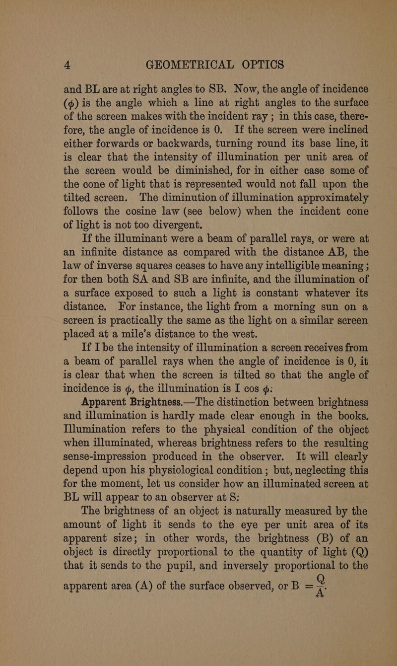 and BL are at right angles to SB. Now, the angle of incidence (p) is the angle which a line at right angles to the surface of the screen makes with the incident ray ; in this case, there- fore, the angle of incidence is 0. If the screen were inclined either forwards or backwards, turning round its base line, it is clear that the intensity of illumination per unit area of the screen would be diminished, for in either case some of the cone of light that is represented would not fall upon the tilted screen. The diminution of illumination approximately follows the cosine law (see below) when the incident cone of light is not too divergent. If the illuminant were a beam of parallel rays, or were at an infinite distance as compared with the distance AB, the law of inverse squares ceases to have any intelligible meaning ; for then both SA and SB are infinite, and the illumination of a surface exposed to such a light is constant whatever its distance. For instance, the light from a morning sun on a screen is practically the same as the light on a similar screen placed at a mile’s distance to the west. If Ibe the intensity of illumination a screen receives from a beam of parallel rays when the angle of incidence is 0, it is clear that when the screen is tilted so that the angle of incidence is @, the illumination is I cos ¢: Apparent Brightness.—The distinction between brightness and illumination is hardly made clear enough in the books. Illumination refers to the physical condition of the object when illuminated, whereas brightness refers to the resulting sense-impression produced in the observer. It will clearly depend upon his physiological condition ; but, neglecting this for the moment, let us consider how an illuminated screen at BL will appear to an observer at 8: The brightness of an object is naturally measured by the amount of light it sends to the eye per unit area of its apparent size; in other words, the brightness (B) of an object is directly proportional to the quantity of light (Q) that it sends to the pupil, and inversely proportional to the apparent area (A) of the surface observed, or B = A