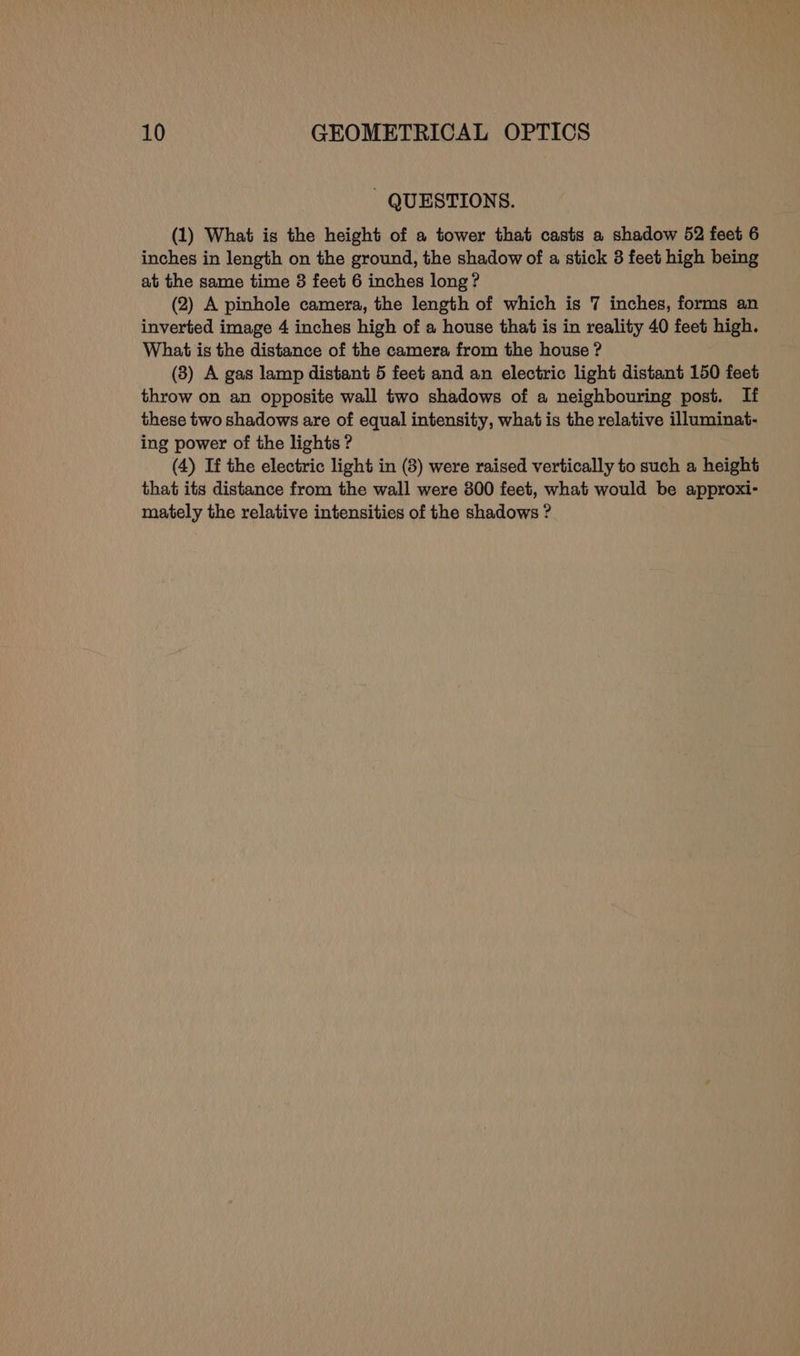- QUESTIONS. (1) What is the height of a tower that casts a shadow 52 feet 6 inches in length on the ground, the shadow of a stick 3 feet high being at the same time 3 feet 6 inches long? (2) A pinhole camera, the length of which is 7 inches, forms an inverted image 4 inches high of a house that is in reality 40 feet high. What is the distance of the camera from the house ? (3) A gas lamp distant 5 feet and an electric light distant 150 feet throw on an opposite wall two shadows of a neighbouring post. If these two shadows are of equal intensity, what is the relative illuminat- ing power of the lights ? (4) If the electric light in (8) were raised vertically to such a height that its distance from the wall were 800 feet, what would be approxi- mately the relative intensities of the shadows ?