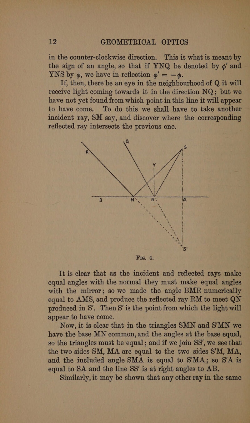 in the counter-clockwise direction. This is what is meant by the sign of an angle, so that if YNQ be denoted by ¢’ and YNS by ¢, we have i in reflection ¢' = If, then, there be an eye in the paiehtioasionn of Q it will receive light coming towards it in the direction NQ; but we have not yet found from which point in this line it will appear to have come. To do this we shall have to take another incident ray, SM say, and discover where the corresponding reflected ray intersects the previous one. It is clear that as the incident and reflected rays make equal angles with the normal they must make equal angles with the mirror; so we made the angle BMR numerically equal to AMS, and produce the reflected ray RM to meet QN produced in 8S’. Then 8’ is the point from which the light will appear to have come. Now, it is clear that in the triangles SMN and S’MN we have the base MN common, and the angles at the base equal, so the triangles must be equal; and if we join SS’, we see that the two sides SM, MA are equal to the two sides S’M, MA, and the included angle SMA is equal to SMA; so S’A is equal to SA and the line SS’ is at right angles to AB. Similarly, it may be shown that any other ray in the same