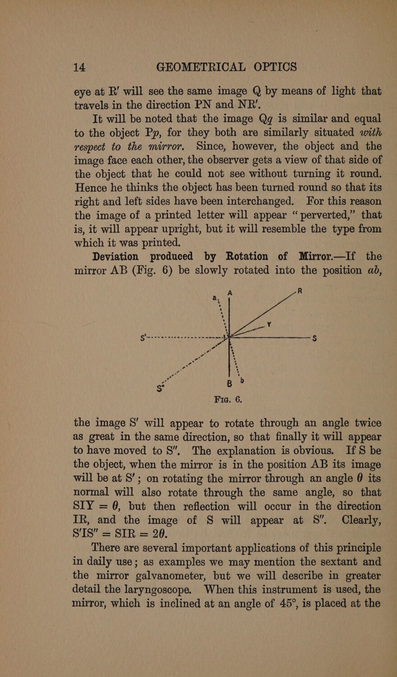 eye at R’ will see the same image Q by means of light that travels in the direction PN and NR’. It will be noted that the image Qg is similar and equal to the object Py, for they both are similarly situated with respect to the mirror. Since, however, the object and the image face each other, the observer gets a view of that side of the object that he could not see without turning it round. Hence he thinks the object has been turned round so that its right and left sides have been interchanged. For this reason the image of a printed letter will appear “perverted,” that is, it will appear upright, but it will resemble the type from which it was printed. Deviation produced by Rotation of Mirror.—If the mirror AB (Fig. 6) be slowly rotated into the position ad, B ? Fie. 6. the image S’ will appear to rotate through an angle twice as great in the same direction, so that finally it will appear to have moved to 8”, The explanation is obvious. IfS be the object, when the mirror is in the position AB its image will be at 8’; on rotating the mirror through an angle @ its normal will also rotate through the same angle, so that SIY = 6, but then reflection will occur in the direction IR, and the image of S will appear at 8S”. Clearly, SIS” = SIR = 28. There are several important applications of this principle in daily use; as examples we may mention the sextant and the mirror galvanometer, but we will describe in greater detail the laryngoscope. When this instrument is used, the mirror, which is inclined at an angle of 45°, is placed at the