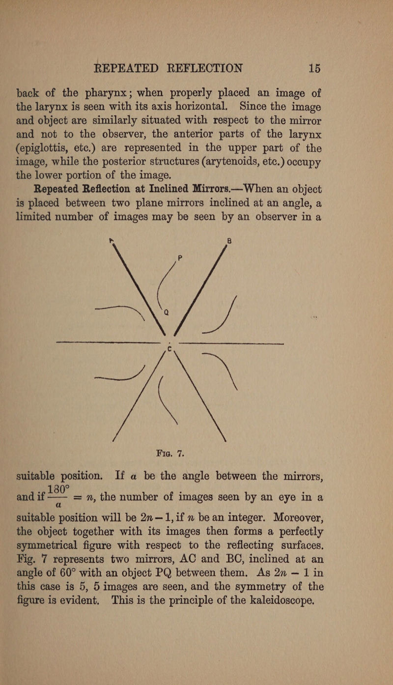 back of the pharynx; when properly placed an image of the larynx is seen with its axis horizontal. Since the image and object are similarly situated with respect to the mirror and not to the observer, the anterior parts of the larynx (epiglottis, etc.) are represented in the upper part of the image, while the posterior structures (arytenoids, etc.) occupy the lower portion of the image. Repeated Reflection at Inclined Mirrors.—When an object is placed between two plane mirrors inclined at an angle, a limited number of images may be seen by an observer in a GG aN Fig. 7. suitable position. If a be the angle between the mirrors, .» 180° and if - suitable position will be 2n—1,if n be an integer. Moreover, the object together with its images then forms a perfectly symmetrical figure with respect to the reflecting surfaces. Fig. 7 represents two mirrors, AC and BO, inclined at an angle of 60° with an object PQ between them. As 27 — 1 in this case is 5, 5 images are seen, and the symmetry of the figure is evident, This is the principle of the kaleidoscope. = n, the number of images seen by an eye in a