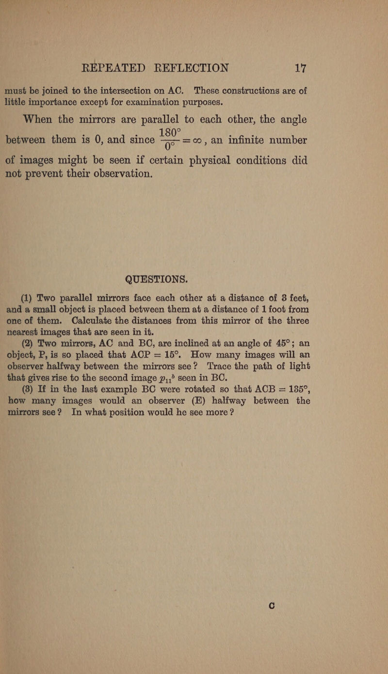 otawaly REPEATED REFLECTION 17 must be joined to the intersection on AC. These constructions are of little importance except for examination purposes. When the mirrors are parallel to each other, the angle between them is 0, and since ae =oo, an infinite number of images might be seen if certain physical conditions did not prevent their observation. QUESTIONS. (1) Two parallel mirrors face each other at a distance of 3 feet, and a small object is placed between them at a distance of 1 foot from one of them. Calculate the distances from this mirror of the three nearest images that are seen in it. (2) Two mirrors, AC and BC, are inclined at an angle of 45°; an object, P, is so placed that ACP = 15°. How many images will an observer halfway between the mirrors see? ‘Trace the path of light that gives rise to the second image p,,° seen in BC. (3) If in the last example BC were rotated so that ACB = 135°, how many images would an observer (E) halfway between the mirrors see? In what position would he see more ?