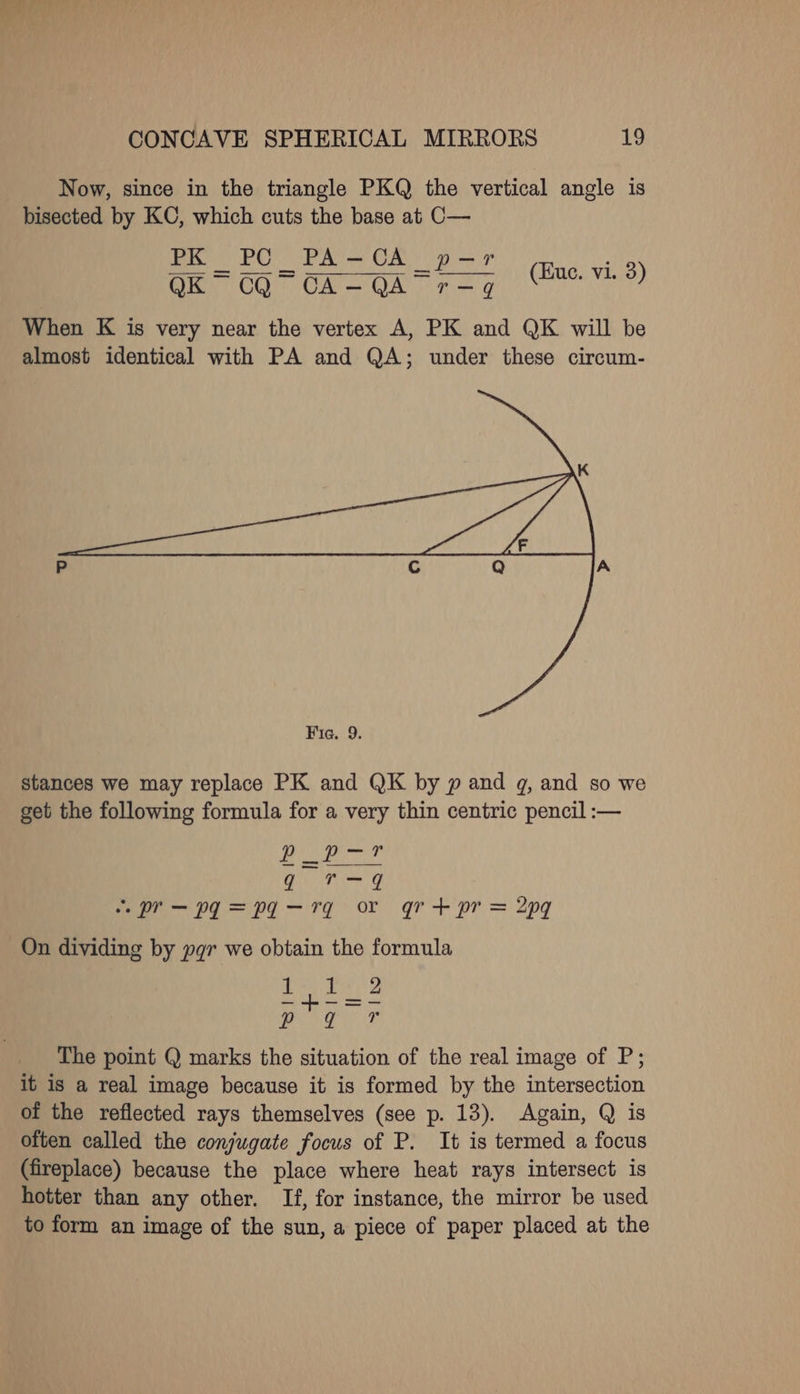 Now, since in the triangle PKQ the vertical angle is bisected by KC, which cuts the base at C— PK_PC_PA-CA_p-r Seo ——————— (Eue. vi. 3) When K is very near the vertex A, PK and QK will be almost identical with PA and QA; under these circum- stances we may replace PK and QK by p and gq, and so we get the following formula for a very thin centric pencil :— Fall een | TE aoa’. ~r—pg=pa-rg or gr+pr= 2pq On dividing by pgr we obtain the formula ees Sm a The point Q marks the situation of the real image of P; it is a real image because it is formed by the intersection of the reflected rays themselves (see p. 13). Again, Q is often called the conjugate focus of P. It is termed a focus (fireplace) because the place where heat rays intersect is hotter than any other. If, for instance, the mirror be used to form an image of the sun, a piece of paper placed at the 4 ?