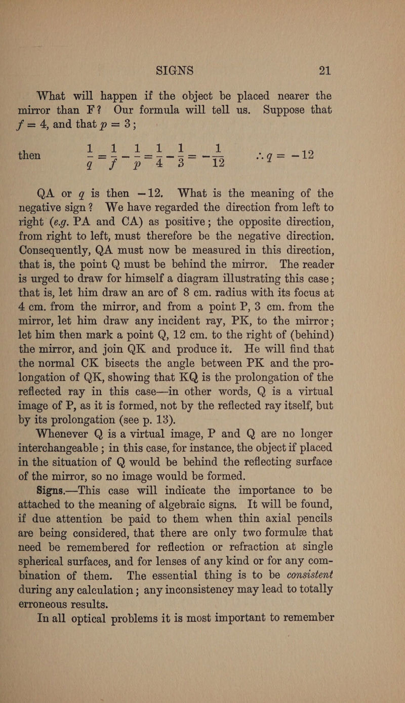 What will happen if the object be placed nearer the mirror than F? Our formula will tell us. Suppose that jf =4, and that p = 3; then Geeks aed ca eg? Cae eee ae qg= -12 QA or g is then —12. What is the meaning of the negative sign? We have regarded the direction from left to right (e.g. PA and CA) as positive; the opposite direction, from right to left, must therefore be the negative direction. Consequently, QA must now be measured in this direction, that is, the point Q must be behind the mirror. The reader is urged to draw for himself a diagram illustrating this case ; that is, let him draw an arc of 8 cm. radius with its focus at 4 cm. from the mirror, and from a point P, 3 cm. from the mirror, let him draw any incident ray, PK, to the mirror; let him then mark a point Q, 12 cm. to the right of (behind) the mirror, and join QK and produce it. He will find that the normal CK bisects the angle between PK and the pro- longation of QK, showing that KQ is the prolongation of the reflected ray in this case—in other words, Q is a virtual image of P, as it is formed, not by the reflected ray itself, but by its prolongation (see p. 13). Whenever Q is a virtual image, P and Q are no longer interchangeable ; in this case, for instance, the object if placed in the situation of Q would be behind the reflecting surface of the mirror, so no image would be formed. Signs.—This case will indicate the importance to be attached to the meaning of algebraic signs. It will be found, if due attention be paid to them when thin axial pencils are being considered, that there are only two formule that need be remembered for reflection or refraction at single spherical surfaces, and for lenses of any kind or for any com- bination of them. The essential thing is to be consistent during any calculation ; any inconsistency may lead to totally erroneous results. In all optical problems it is most important to remember