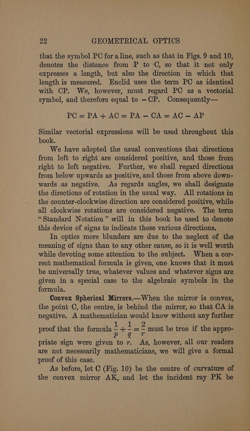 that the symbol PC for a line, such as that in Figs. 9 and 10, denotes the distance from P to C, so that it not only expresses a length, but also the direction in which that length is measured. Euclid uses the term PC as identical — with CP. We, however, must regard PC as a vectorial symbol, and therefore equal to —CP. Consequently— PC = PA+ AC = PA — CA = AC — AP Similar vectorial expressions will be used throughout this book. We have adopted the usual conventions that directions from left to right are considered positive, and those from right to left negative. Further, we shall regard directions from below upwards as positive, and those from above down- wards as negative. As regards angles, we shall designate the directions of rotation in the usual way. All rotations in the counter-clockwise direction are considered positive, while all clockwise rotations are considered negative. The term “Standard Notation” will in this book be used to denote this device of signs to indicate these various directions. In optics more blunders are due to the neglect of the meaning of signs than to any other cause, so it is well worth while devoting some attention to the subject. When a cor- rect mathematical formula is given, one knows that it must be universally true, whatever values and whatever signs are given in a special case to the algebraic symbols in the formula. Convex Spherical Mirrors.—When the mirror is convex, the point C, the centre, is behind the mirror, so that CA is negative. A mathematician would know without any further proof that the formula : + ; = = must be true if the appro- priate sign were given to 7. As, however, all our readers are not necessarily mathematicians, we will give a formal proof of this case. As before, let C (Fig. 10) be the centre of curvature of the convex mirror AK, and let the incident ray PK be