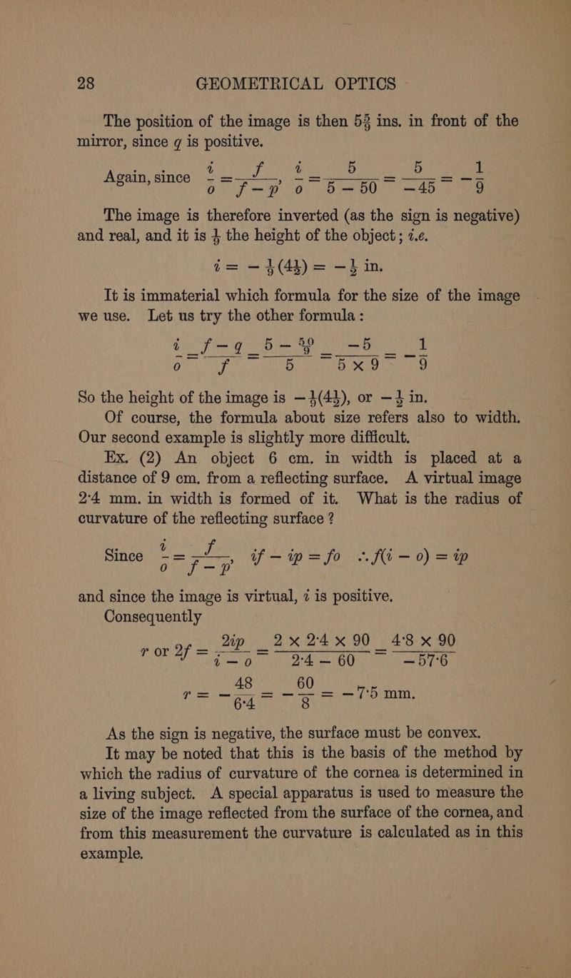 The position of the image is then 53 ins. in front of the mirror, since g is positive. age DTS > ea A MO ia ee Again, since ay Pe mA ay RY Gs The image is therefore inverted (as the sign is negative) and real, and it is } the height of the object ; 2.¢. i= -4(4)) = -} in, It is immaterial which formula for the size of the image we use. Let us try the other formula : SO ee Ge he we OS 1 ARSSRLATE a veto sey et Week Be PL So the height of the image is —4(43), or —} in. Of course, the formula about size refers also to width. Our second example is slightly more difficult. Ex. (2) An object 6 cm. in width is placed at a distance of 9 cm. from a reflecting surface. A virtual image 2'4 mm. in width is formed of it. What is the radius of curvature of the reflecting surface ? Since om el, if-ip=fo ..fi—0) = and since the image is virtual, 7 is positive. Consequently _ dip 2x24x90 48 x 90 FOL Tenor adie oO ey aes aE As the sign is negative, the surface must be convex. It may be noted that this is the basis of the method by which the radius of curvature of the cornea is determined in a living subject. A special apparatus is used to measure the size of the image reflected from the surface of the cornea, and from this measurement the curvature is calculated as in this example. | |