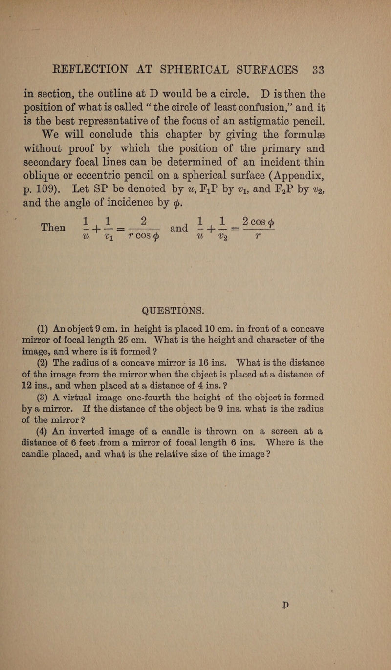 in section, the outline at D would be a circle. D isthen the position of what is called “ the circle of least confusion,” and it is the best representative of the focus of an astigmatic pencil. We will conclude this chapter by giving the formule without proof by which the position of the primary and secondary focal lines can be determined of an incident thin oblique or eccentric pencil on a spherical surface (Appendix, p. 109). Let SP be denoted by uw, F,P by v, and F,P by v, and the angle of incidence by 9. Then SER 2 and mee w UV Yroosd V2 r QUESTIONS. (1) Anobject9 cm. in height is placed 10 cm. in front of a concave mirror of focal length 25 cm. What is the height and character of the image, and where is it formed ? (2) The radius of a concave mirror is 16 ins. What is the distance 12 ins., and when placed at a distance of 4 ins. ? (83) A virtual image one-fourth the height of the object is formed bya mirror. If the distance of the object be 9 ins. what is the radius of the mirror ? (4) An inverted image of a candle is thrown on a screen at a distance of 6 feet from a mirror of focal length 6 ins. Where is the candle placed, and what is the relative size of the image?