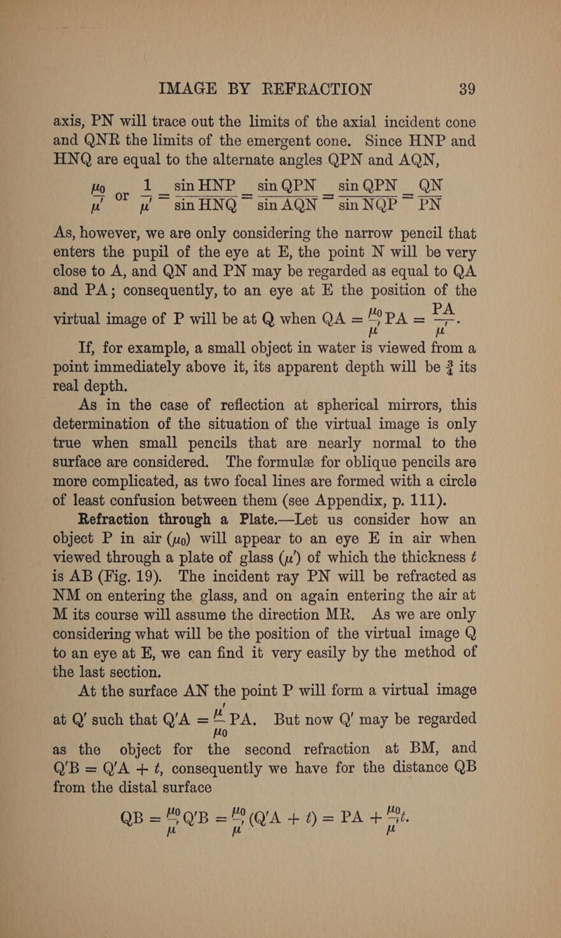 axis, PN will trace out the limits of the axial incident cone and QNR the limits of the emergent cone. Since HNP and HNQ are equal to the alternate angles QPN and AQN, HO on 1 sinHNP smQPN — sinQPN _ QN be uw sinHNQ sinAQN’ sinNQP PN As, however, we are only considering the narrow pencil that enters the pupil of the eye at E, the point N will be very close to A, and QN and PN may be regarded as equal to QA and PA; consequently, to an eye at E the position of the virbual image of P will be at Q when QA =/?PA = a If, for example, a small object in water is viewed from a point immediately above it, its apparent depth will be ? its real depth. As in the case of reflection at spherical mirrors, this determination of the situation of the virtual image is only true when small pencils that are nearly normal to the surface are considered. The formule for oblique pencils are more complicated, as two focal lines are formed with a circle of least confusion between them (see Appendix, p. 111). Refraction through a Plate.——Let us consider how an object P in air (uo) will appear to an eye E in air when viewed through a plate of glass (u’) of which the thickness ¢ is AB (Fig. 19). The incident ray PN will be refracted as NM on entering the glass, and on again entering the air at M its course will assume the direction MR. As we are only considering what will be the position of the virtual image Q to an eye at E, we can find it very easily by the method of the last section. At the surface AN the point P will form a virtual image at Q’ such that Q’A = : PA. But now Q’ may be regarded 0 as the object for the second refraction at BM, and Q'B = Q'A + ¢, consequently we have for the distance QB from the distal surface B= “QR =QA +i) = PA +40. Q we a ) a