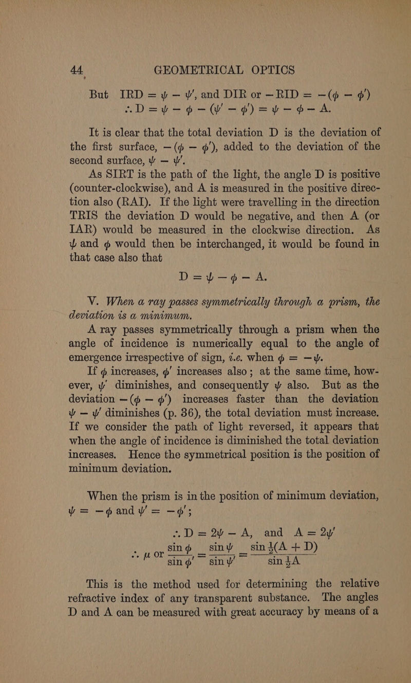 But IRD = y — w, and DIR or —RID = —(¢ — ¢) ~D=¥-9-WV-¢) =¥-¢-A It is clear that the total deviation D is the deviation of the first surface, —(@ — ¢’), added to the deviation of the second surface, ¥ — w’. ; As SIRT is the path of the light, the angle D is positive (counter-clockwise), and A is measured in the positive direc- tion also (RAI). If the light were travelling in the direction TRIS the deviation D would be negative, and then A (or IAR) would be measured in the clockwise direction. As and # would then be interchanged, it would be found in that case also that D=yY)-—9-A. V. When a ray passes symmetrically through a prism, the deviation is a mininvum. A ray passes symmetrically through a prism when the angle of incidence is numerically equal to the angle of emergence irrespective of sign, z.c. when ¢ = —w. If @ increases, ¢' increases also; at the same time, how- ever, Y diminishes, and consequently y also. But as the deviation —(@ — ¢') increases faster than the deviation ~ — w' diminishes (p. 36), the total deviation must increase. If we consider the path of light reversed, it appears that when the angle of incidence is diminished the total deviation increases. Hence the symmetrical position is the position of minimum deviation. When the prism is in the position of minimum deviation, y= —gandy= —¢; .~D=2~-—A, and A=2y sing siny _ sin }(A + D) sing siny’ sindA feor This is the method used for determining the relative refractive index of any transparent substance. The angles D and A can be measured with great accuracy by means of a