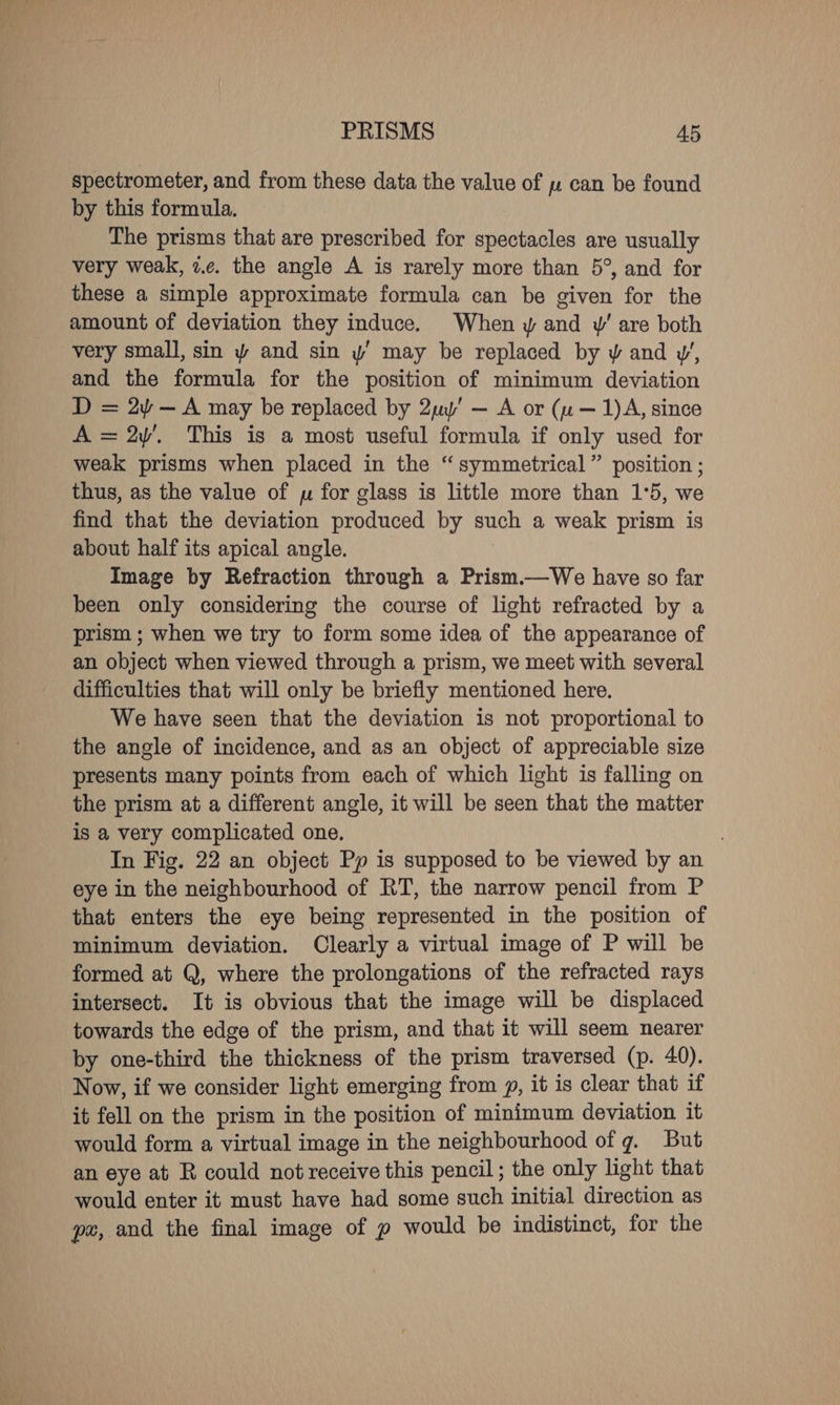 spectrometer, and from these data the value of u can be found by this formula. The prisms that are prescribed for spectacles are usually very weak, 7.c. the angle A is rarely more than 5°, and for these a simple approximate formula can be given for the amount of deviation they induce. When y and yw’ are both very small, sin y and sin y’ may be replaced by y and w’, and the formula for the position of minimum deviation D = 2 — A may be replaced by 2uy’ — A or (u — 1)A, since A =2y’. This is a most useful formula if only used for weak prisms when placed in the “symmetrical” position ; thus, as the value of yu for glass is little more than 1°5, we find that the deviation produced by such a weak prism is about half its apical angle. Image by Refraction through a Prism.—We have so far been only considering the course of light refracted by a prism ; when we try to form some idea of the appearance of an object when viewed through a prism, we meet with several difficulties that will only be briefly mentioned here. We have seen that the deviation is not proportional to the angle of incidence, and as an object of appreciable size presents many points from each of which light is falling on the prism at a different angle, it will be seen that the matter is a very complicated one. | In Fig. 22 an object Pp is supposed to be viewed by an eye in the neighbourhood of RT, the narrow pencil from P that enters the eye being represented in the position of minimum deviation. Clearly a virtual image of P will be formed at Q, where the prolongations of the refracted rays intersect. It is obvious that the image will be displaced towards the edge of the prism, and that it will seem nearer by one-third the thickness of the prism traversed (p. 40). Now, if we consider light emerging from y, it is clear that if it fell on the prism in the position of minimum deviation it would form a virtual image in the neighbourhood of g. But an eye at R could not receive this pencil; the only light that would enter it must have had some such initial direction as pe, and the final image of p would be indistinct, for the