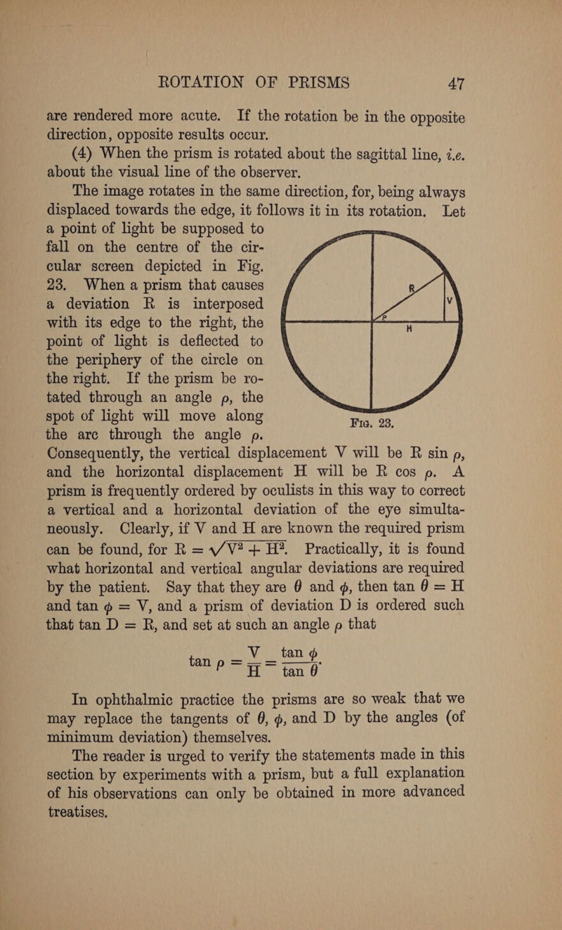 ROTATION OF PRISMS AT are rendered more acute. If the rotation be in the opposite direction, opposite results occur. (4) When the prism is rotated about the sagittal line, i.e. about the visual line of the observer. The image rotates in the same direction, for, being always displaced towards the edge, it follows it in its rotation. Let a point of light be supposed to fall on the centre of the cir- cular screen depicted in Fig. 23. When a prism that causes a deviation R is interposed with its edge to the right, the point of light is deflected to the periphery of the circle on the right. If the prism be ro- tated through an angle p, the spot of light will move along the arc through the angle p. Consequently, the vertical displacement V will be R sin p, and the horizontal displacement H will be R cos p. A prism is frequently ordered by oculists in this way to correct a vertical and a horizontal deviation of the eye simulta- neously. Clearly, if V and H are known the required prism can be found, for R = V2 + H?. Practically, it is found what horizontal and vertical angular deviations are required by the patient. Say that they are 0 and 4, then tan 0 = H and tan @ = V, and a prism of deviation D is ordered such that tan D = R, and set at such an angle p that In ophthalmic practice the prisms are so weak that we may replace the tangents of 0, ¢, and D by the angles (of minimum deviation) themselves. The reader is urged to verify the statements made in this section by experiments with a prism, but a full explanation of his observations can only be obtained in more advanced treatises,