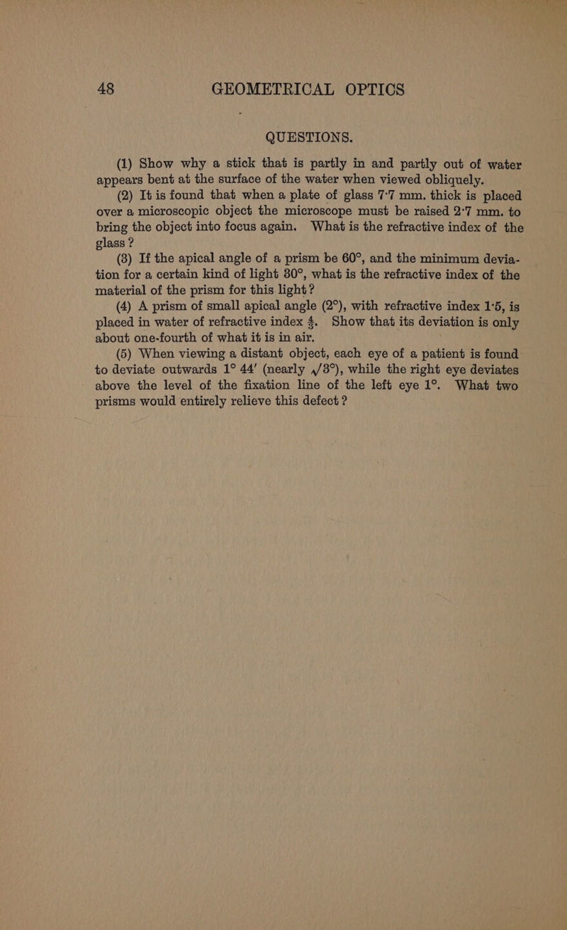 QUESTIONS. (1) Show why a stick that is partly in and partly out of water appears bent at the surface of the water when viewed obliquely. (2) It is found that when a plate of glass 7°7 mm. thick is placed over a microscopic object the microscope must be raised 2°7 mm. to bring the object into focus again. What is the refractive index of the glass ? (3) If the apical angle of a prism be 60°, and the minimum devia- tion for a certain kind of light 80°, what is the refractive index of the material of the prism for this light? (4) A prism of small apical angle (2°), with refractive index 1°5, is placed in water of refractive index 4. Show that its deviation is only about one-fourth of what it is in air. (5) When viewing a distant object, each eye of a patient is found to deviate outwards 1° 44’ (nearly ,/3°), while the right eye deviates above the level of the fixation line of the left eye 1°. What two prisms would entirely relieve this defect ?
