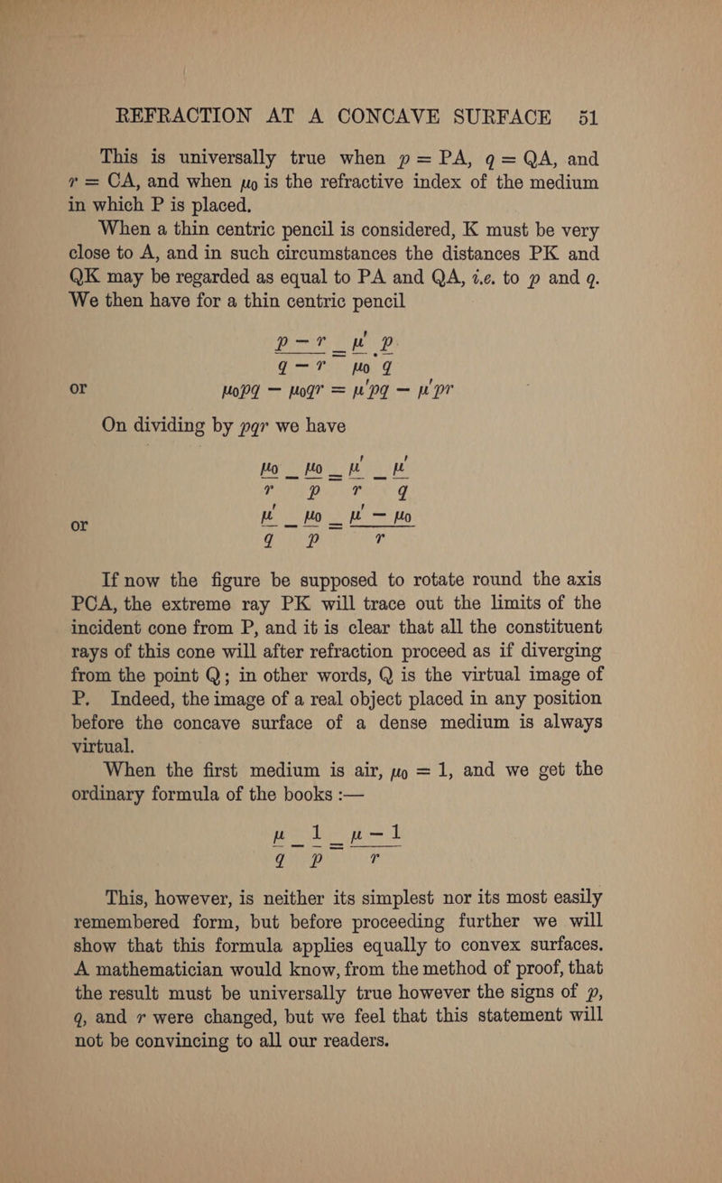 This is universally true when p= PA, q= QA, and ” = CA, and when jo is the refractive index of the medium in which P is placed. When a thin centric pencil is considered, K must be very close to A, and in such circumstances the distances PK and QK may be regarded as equal to PA and QA, 4.¢. to p and q. We then have for a thin centric pencil ’ Pye eee Nee Ri Ho q or Mopd — Mod? = Mp? — ppr On dividing by yqr we have P , =m ee _ Ho _ = Ho 2 aa 6 If now the figure be supposed to rotate round the axis PCA, the extreme ray PK will trace out the limits of the incident cone from P, and it is clear that all the constituent rays of this cone will after refraction proceed as if diverging from the point Q; in other words, Q is the virtual image of P. Indeed, the image of a real object placed in any position before the concave surface of a dense medium is always virtual. When the first medium is air, wp = 1, and we get the ordinary formula of the books :— This, however, is neither its simplest nor its most easily remembered form, but before proceeding further we will show that this formula applies equally to convex surfaces. A mathematician would know, from the method of proof, that the result must be universally true however the signs of 7, q, and r were changed, but we feel that this statement will not be convincing to all our readers.