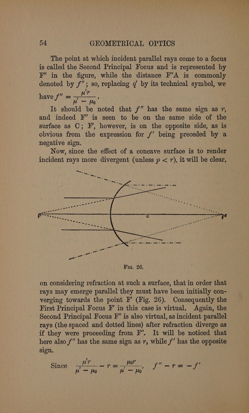 The point at which incident parallel rays come to a focus is called the Second Principal Focus and is represented by F in the figure, while the distance F’A is commonly denoted by f”; so, replacing gq’ by its technical symbol, we Woo wr have f° = aN It should be noted that f” has the same sign as 7, and indeed F” is seen to be on the same side of the surface as C; EF’, however, is on the opposite side, as is obvious from the expression for 7’ being preceded by a negative sign. Now, since the effect of a concave surface is to render incident rays more divergent (unless p < 7), it will be clear, on considering refraction at such a surface, that in order that rays may emerge parallel they must have been initially con- verging towards the point F’ (Fig. 26). Consequently the First Principal Focus F’ in this case is virtual. Again, the Second Principal Focus F” is also virtual, as incident parallel — rays (the spaced and dotted lines) after refraction diverge as if they were proceeding from F”. It will be noticed that here also f” has the same sign as 7, while 7’ has the opposite sign, Sines (at ak As eee f-r=-f' ) hae