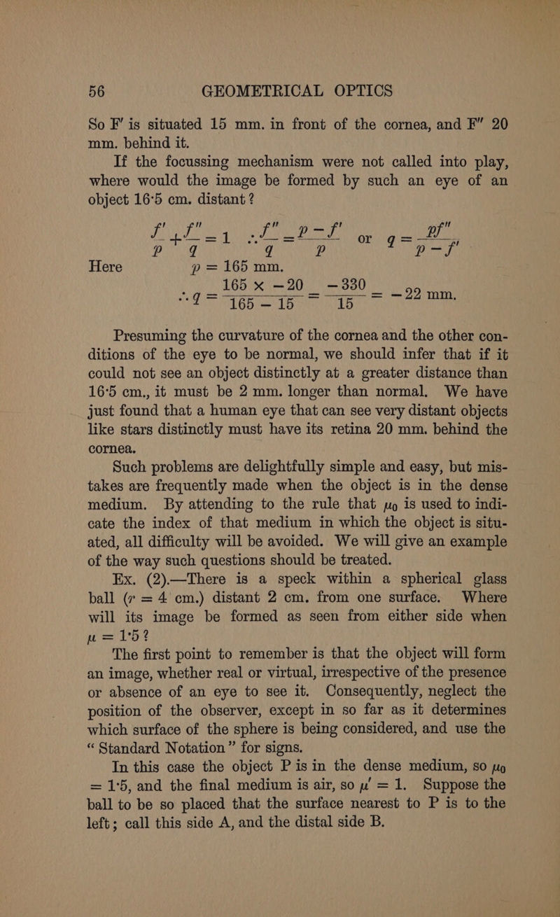 So F’ is situated 15 mm. in front of the cornea, and F” 20 mm. behind it. If the focussing mechanism were not called into play, where would the image be formed by such an eye of an object 16°5 cm. distant ? f’ A t uA 9 — f' pf -$—=] ws —=*— or gq=u—— pg RR 1 p-f Here go = 165 mm. 165 x —20 —330 _ VES epee BT Sa Presuming the curvature of the cornea and the other con- ditions of the eye to be normal, we should infer that if it could not see an object distinctly at a greater distance than 165 cm., it must be 2 mm. longer than normal. We have just found that a human eye that can see very distant objects like stars distinctly must have its retina 20 mm. behind the cornea. Such problems are delightfully simple and easy, but mis- takes are frequently made when the object is in the dense medium. By attending to the rule that mo is used to indi- cate the index of that medium in which the object is situ- ated, all difficulty will be avoided. We will give an example of the way such questions should be treated. Ex. (2).—There is a speck within a spherical glass ball (7 = 4 cm.) distant 2 cm. from one surface. Where will its image be formed as seen from either side when w= 1°5 2 The first point to remember is that the object will form an image, whether real or virtual, irrespective of the presence or absence of an eye to see it. Consequently, neglect the position of the observer, except in so far as it determines which surface of the sphere is being considered, and use the “ Standard Notation” for signs. In this case the object Pisin the dense medium, so po = 15, and the final medium is air, sow’ = 1. Suppose the ball to be so placed that the surface nearest to P is to the left; call this side A, and the distal side B.