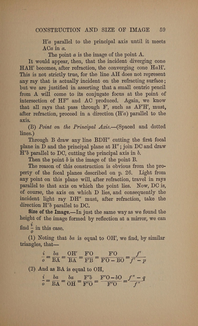 H'a parallel to the principal axis until it meets ACa in a. ' The point a is the image of the point A. It would appear, then, that the incident diverging cone HAH!’ becomes, after refraction, the converging cone HaH’, This is not strictly true, for the line AH does not represent any ray that is actually incident on the refracting surface ; but we are justified in asserting that a small centric pencil from A will come to its conjugate focus at the point of intersection of HF” and AC produced. Again, we know that all rays that pass through F’, such as AF’H’, must, after refraction, proceed in a direction (H'a) parallel to the axis, (B) Point on the Principal Axis—(Spaced and dotted lines.) | Through B draw any line BDH cutting the first focal plane in D and the principal plane at H”; join DC and draw Hd parallel to DC, cutting the principal axis in 0. Then the point 0 is the image of the point B. The reason of this construction is obvious from the pro- perty of the focal planes described on p. 26. Light from any point on this plane will, after refraction, travel in rays parallel to that axis on which the point lies. Now, DC is, of course, the axis on which D lies, and consequently the incident light ray DH” must, after refraction, take the direction Hd parallel to DC. Size of the Image.—In just the same way as we found the height of the image formed by reflection at a mirror, we can find in this case. (1) Noting that ba is equal to OH’, we find, by similar triangles, that— es ae OH ron gi ite AS ek oN au (2) And as BA is equal to OH, fet ba _ ba ot oh is Be Oh DOR eg