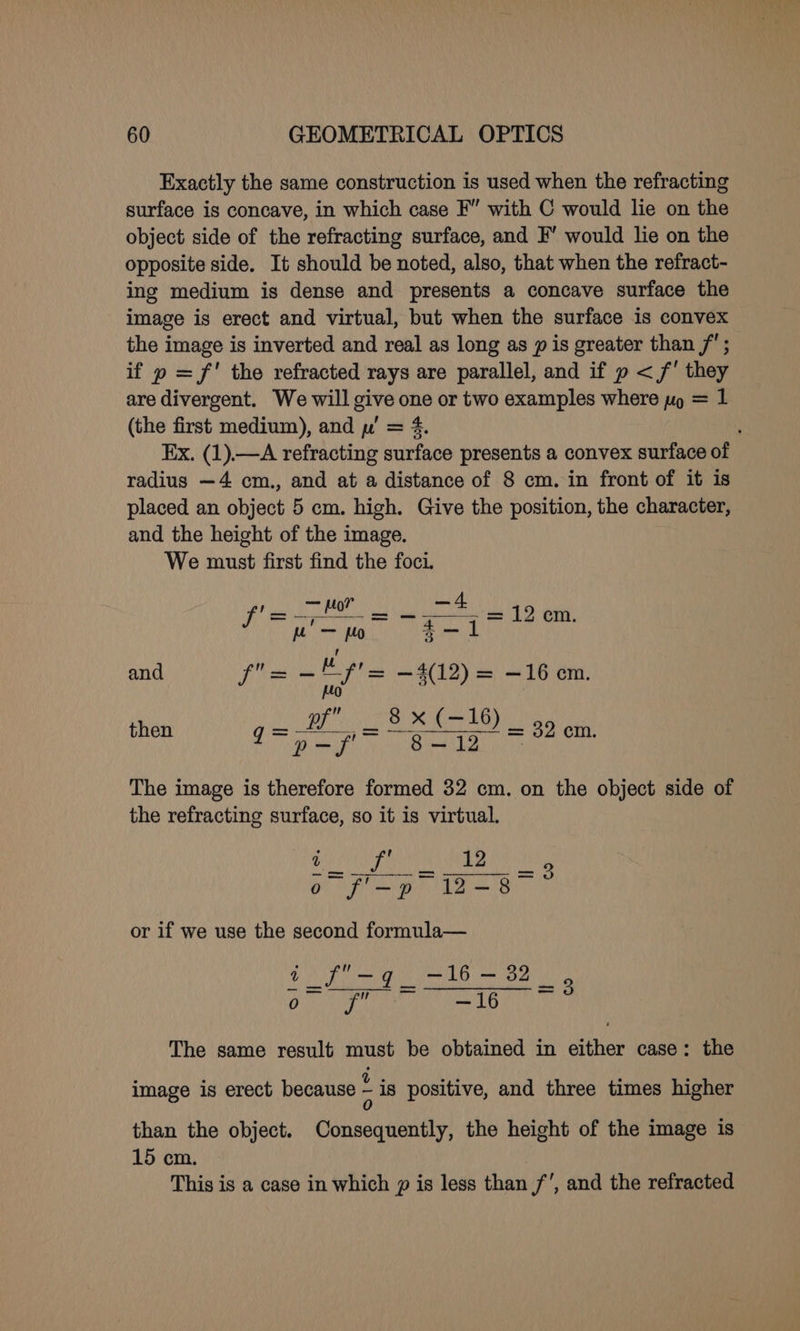 Exactly the same construction is used when the refracting surface is concave, in which case F” with C would lie on the object side of the refracting surface, and F’ would lie on the opposite side. It should be noted, also, that when the refract- ing medium is dense and presents a concave surface the image is erect and virtual, but when the surface is convex the image is inverted and real as long as p is greater than /; if p = f' the refracted rays are parallel, and if p < /' they are divergent. We will give one or two examples where pp = 1 (the first medium), and p' = 4. ; Ex. (1).—A refracting surface presents a convex surface of radius —4 cm., and at a distance of 8 cm. in front of it is placed an object 5 cm. high. Give the position, the character, and the height of the image. We must first find the foci. ‘eC — Ho? | Meeps 2h me 12 w-m = =6g od Ni) and veeee hen —4(12) = —16 cm. then Bp See = 32 cm. 4 pef 0. 8-42 The image is therefore formed 32 cm. on the object side of the refracting surface, so it is virtual. ye Ie E or if we use the second formula— Ore en a NDAs REM tie AoE PARE The same result must be obtained in either case: the image is erect because - is positive, and three times higher than the object. Consequently, the height of the image is 15 cm. This is a case in which p is less than f’, and the refracted