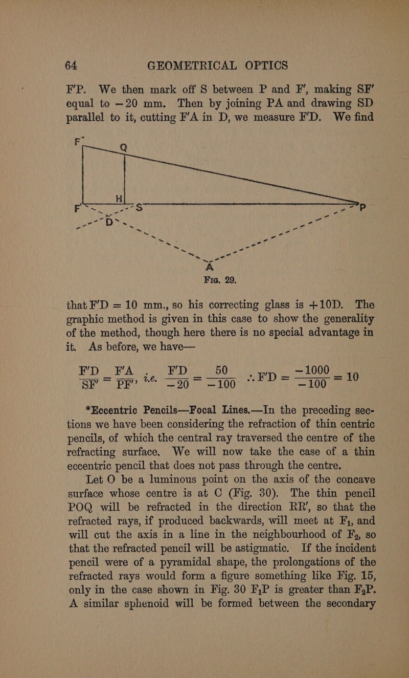 F’P. We then mark off S between P and F’, making SF’ equal to —20 mm. Then by joining PA and drawing SD parallel to it, cutting FA in D, we measure FD. We find ~~ A Fie. 29. that F’D = 10 mm., so his correcting glass is +10D. The graphic method is given in this case to show the generality of the method, though here there is no special advantage in it. As before, we have— PD PAs WED CaO ye pet vit oi: PRE 86 OD —100 *Eccentric Pencils—Focal Lines.—In the preceding sec- tions we have been considering the refraction of thin centric pencils, of which the central ray traversed the centre of the refracting surface. We will now take the case of a thin eccentric pencil that does not pass through the centre. Let O be a luminous point on the axis of the concave surface whose centre is at C (Fig. 30). The thin pencil POQ will be refracted in the direction RR’, so that the refracted rays, if produced backwards, will meet at Fy, and will cut the axis in a line in the neighbourhood of F), so that the refracted pencil will be astigmatic. If the incident pencil were of a pyramidal shape, the prolongations of the refracted rays would form a figure something like Fig. 15, only in the case shown in Fig. 30 FP is greater than FgP. A similar sphenoid will be formed between the secondary
