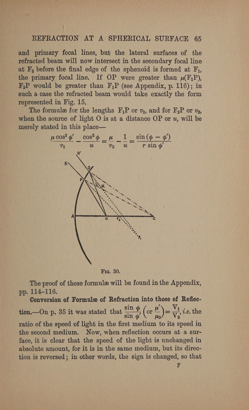 ' REFRACTION AT A SPHERICAL SURFACE 65 and primary focal lines, but the lateral surfaces of the refracted beam will now intersect in the secondary focal line at F, before the final edge of the sphenoid is formed at F,, the primary focal line. If OP were greater than pu(F;P), F,P would be greater than F,P (see Appendix, p. 116); in such a case the refracted beam would take exactly the form - represented in Fig. 15, The formule for the lengths F,P or 2, and for FoP or %%, when the source of light O is at a distance OP or wu, will be merely stated in this place— pcos*¢ cos*d mw 1 V4 ear Naar us The proof of these formule will be found in the Appendix, pp. 114-116. Conversion of Formule of Refraction into those of Reflec- tion.—On p. 35 it was stated that sare e (or HY = a. 1.e. the sin @ Mo) Ve ratio of the speed of light in the first medium to its speed in the second medium. Now, when reflection occurs at a sur- face, it is clear that the speed of the light is unchanged in absolute amount, for it is in the same medium, but its direc- tion is reversed; in other words, the sign is changed, so that F