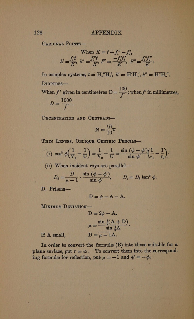 CARDINAL PoiInts— When K=i+/f—f; 1_ he  ws; a t ! ue 2 ” afi ‘ h' = RK? h' = “e Fis ie : In complex systems, ¢ = H,”H,', h' = H’'H,’, h” = HH,. DiopTREs— i A 10 1 When /’ given in centimetres D = ; when / in millimetres, 1000 DD a arse on id DECENTRATION AND CENTRADS— ID. saan ribs Tin Lenses, OBLIQUE CENTRIC PENCILS— (i) cos? ily ~ rea re ai) goes =* 2) (ii) When incident rays are parallel— _ D_ sin(o— ¢') ue ; oe Aapie stony Rann PENS 1 ¥ D, = D, tan od. D. Prisms— D=y-¢- A. MINIMUM mire rae = 2p — A. sin (A + D). 3 sin tA Ti A small, bh po ‘5, em LA, In order to convert the formule (B) into those suitable for a plane surface, put r =o. To convert them into the correspond- ing formule for reflection, put » = —1 and ¢’ = —¢.