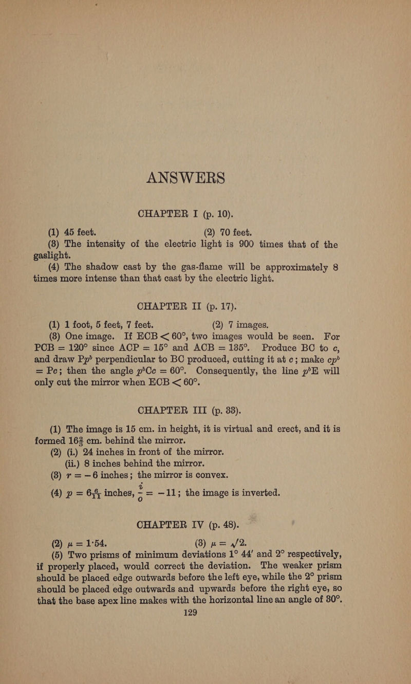 ANSWERS CHAPTER I (p. 10). (1) 45 feet. (2) 70 feet. (83) The intensity of the electric light is 900 times that of the gaslight. (4) The shadow cast by the gas-flame will be approximately 8 times more intense than that cast by the electric light. CHAPTER II (p. 17). (1) 1 foot, 5 feet, 7 feet. (2) 7 images. (3) One image. If ECB < 60°, two images would be seen. For PCB = 120° since ACP = 15° and ACB = 135°... Produce BC to ec, and draw Pp’ perpendicular to BC produced, cutting it at c; make cp? = Pc; then the angle p’Cc = 60°. Consequently, the line p°H will only cut the mirror when ECB < 60°. CHAPTER III (p. 38). (1) The image is 15 cm. in height, it is virtual and erect, and it is formed 162 cm. behind the mirror. (2) (i.) 24 inches in front of the mirror. (ii.) 8 inches behind the mirror. (3) r = —6 inches; the mirror is convex. (4) p = 6,8, inches, = = —11; the image is inverted. CHAPTER IV (p. 48). (2) w= 1°54. (3) w= /2. (5) Two prisms of minimum deviations 1° 44’ and 2° respectively, if properly placed, would correct the deviation. The weaker prism should be placed edge outwards before the left eye, while the 2° prism should be placed edge outwards and upwards before the right eye, so that the base apex line makes with the horizontal line an angle of 30°.
