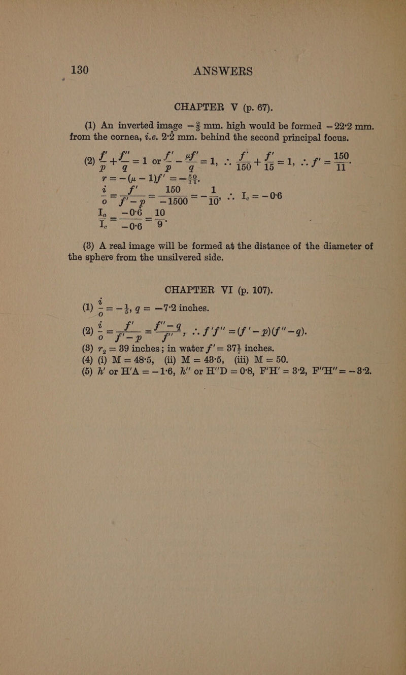 CHAPTER V (p. 67). (1) An inverted image —% mm. high would be formed — 22:2 mm. from the cornea, ¢.¢. 2°2 mm. behind the second principal focus. POMP UTA A SaaER Ninny ome ft Os eee fee = 1) . t50 + TB i PAN ii Sui on TONS Pe aiboueane Ee URS ed a | ih o f'—p -1500° 10’ te ne I, _ -06 _ 10 ec -—06 9° (3) A real image will be formed at the distance of the diameter of the sphere from the unsilvered side. CHAPTER VI (p. 107). = —72 inches. » ff =(F'- Df -9). (3) ne = 89 eae in water f’= 37} inches. (4) i) M= 485, (ii) M = 48-5, (iii) M = 50.