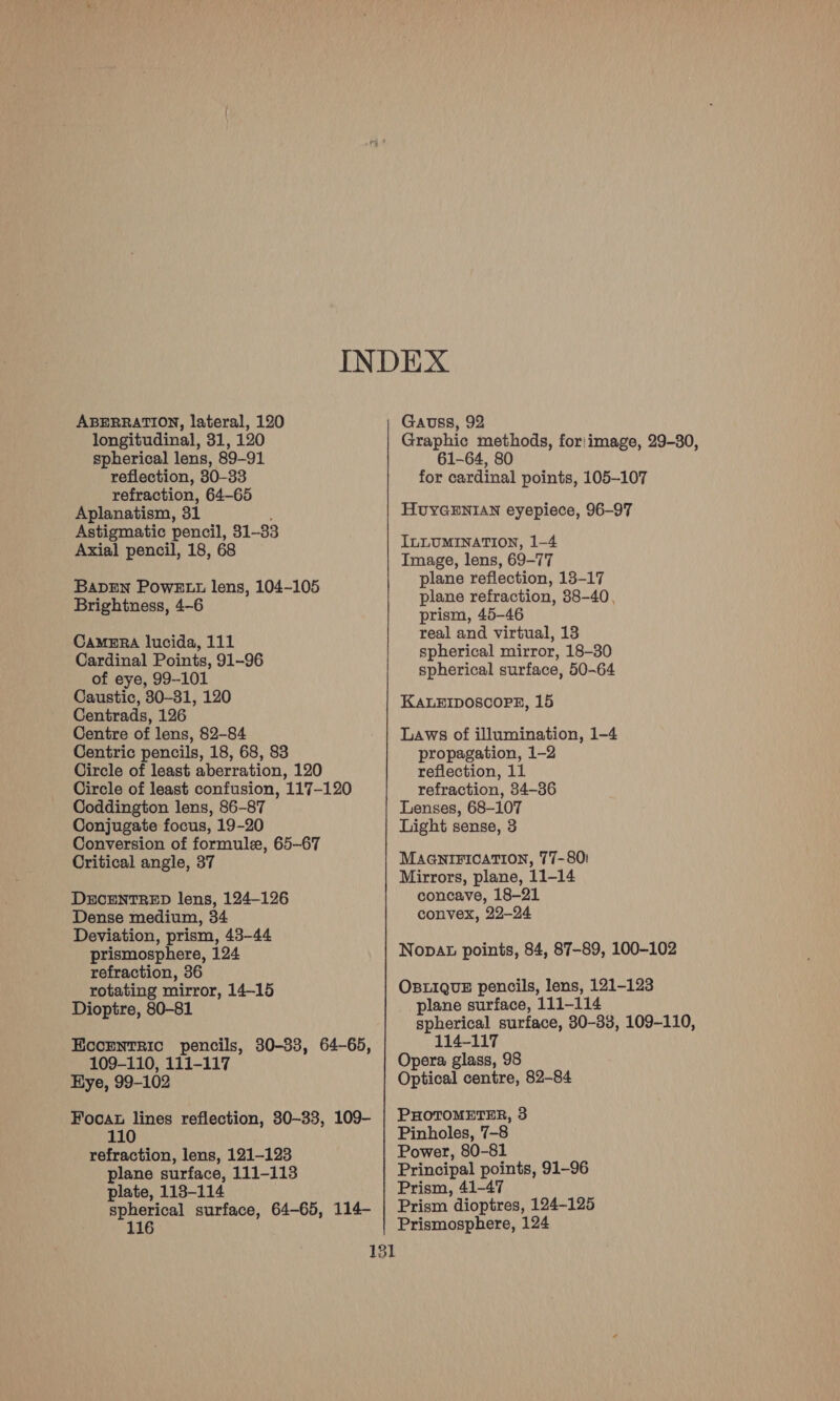 ABERRATION, lateral, 120 longitudinal, 31, 120 spherical lens, 89-91 reflection, 30-33 refraction, 64-65 Aplanatism, 31 , Astigmatic pencil, 31-33 Axial pencil, 18, 68 BapEn Powktt lens, 104-105 Brightness, 4-6 Camera lucida, 111 Cardinal Points, 91-96 of eye, 99-101 Caustic, 30-31, 120 Centrads, 126 Centre of lens, 82-84 Centric pencils, 18, 68, 83 Circle of least aberration, 120 Circle of least confusion, 117-120 Coddington lens, 86-87 Conjugate focus, 19-20 Conversion of formule, 65-67 Critical angle, 37 DECENTRED lens, 124-126 Dense medium, 34 Deviation, prism, 43-44 prismosphere, 124 refraction, 36 rotating mirror, 14-15 Dioptre, 80-81 Eccrntric pencils, 30-33, 64-65, 109-110, 111-117 Hye, 99-102 Foca lines reflection, 30-33, 109- refraction, lens, 121-123 plane surface, 111-113 plate, 113-114 spherical surface, 64-65, 114- 116 Gauss, 92 Graphic methods, for|image, 29-30, 61-64, 80 for cardinal points, 105-107 HUYGENIAN eyepiece, 96-97 ILLUMINATION, 1-4 Image, lens, 69-77 plane reflection, 13-17 plane refraction, 38-40, prism, 45-46 real and virtual, 13 spherical mirror, 18-30 spherical surface, 50-64 KALEIDOSCOPE, 15 Laws of illumination, 1-4 propagation, 1-2 reflection, 11 refraction, 34-36 Lenses, 68-107 Light sense, 3 MAGNIFICATION, 77-80! Mirrors, plane, 11-14 concave, 18-21 convex, 22-24 Nopat points, 84, 87-89, 100-102 OBLIQUE pencils, lens, 121-123 plane surface, 111-114 spherical surface, 830-33, 109-110, 114-117 Opera glass, 98 Optical centre, 82-84 PHOTOMETER, 3 Pinholes, 7-8 Power, 80-81 Principal points, 91-96 Prism, 41-47 Prism dioptres, 124-125 Prismosphere, 124
