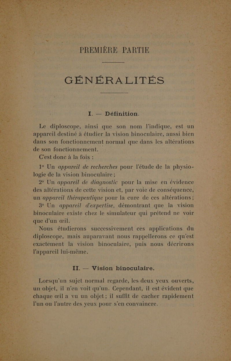 Le diploscope, ainsi que son nom l'indique, est un _ appareil destiné à étudier la vision binoculaire, aussi bien dans son fonctionnement normal que dans les altérations de son fonctionnement. _ C'est donc à la fois : 1° Un appareil de recherches pour l'étude de la physio- _logie: de la vision binoculaire : 2 Un appareil de diagnostic pour la mise en évidence des altérations de cette vision et, par voie de conséquence, un appareil thérapeutique pour la cure de ces altérations ; 8° Un appareil d'expertise, démontrant que la vision binoculaire existe chez le simulateur EL prétend ne voir diploscope, mais auparavant nous rappellerons ce qu'est II, — Vision binoculaire. ren El a vu un objet; # suffit de cacher rapidement
