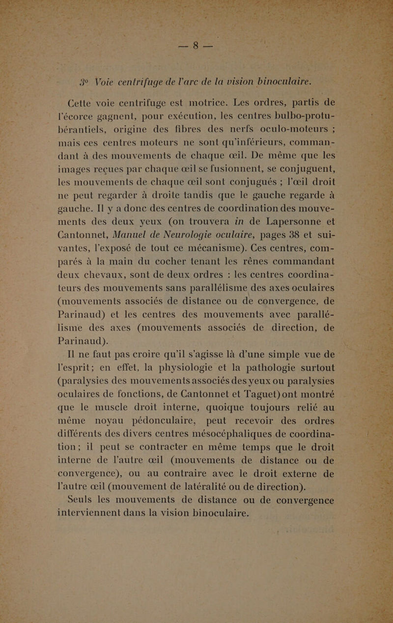 8° Voie CERTEFANE de l'arc de la vision binoculaire. Cette voie centrifuge est motrice. Les ordres, Dane “dé F | l'écorce gagnent, pour exécution, les centres bulbo-protu- LÉ A D bérantiels, origine des fibres des nerfs oculo-moteurs ; nr, : mais ces centres moteurs ne sont qu'inférieurs, comman- ù dant à des mouvements de chaque œil. De même que les PE images reçues par chaque œil se fusionnent, se conjuguent, H9%) les mouvements de chaque œil sont conjugués ; l'œil droit ne peut regarder à droite tandis que le gauche regarde à gauche. Il y a donc des centres de coordination des mouve- ments des deux yeux (on trouvera in de Lapersonne et Cantonnet, Manuel de Neurologie oculaire, pages 38 et sui- è vantes, l'exposé de tout ce mécanisme). Ces centres, com- | parés à la main du cocher tenant les rênes commandant deux chevaux, sont de deux ordres : les centres coordina- teurs des mouvements sans parallélisme des axes oculaires (mouvements associés de distance ou de convergence, de Parinaud) et les centres des mouvements avec parallé- lisme des axes (mouvements associés de direction, de pi Parinaud). | | | Il ne faut pas croire qu’il s'agisse là d’une simple vue de l'esprit; en effet, la physiologie et la pathologie surtout (paralysies des mouvements associés des yeux ou paralysies ; oculaires de fonctions, de Cantonnet et Taguet)ont montré Ze que le muscle droit interne, quoique toujours relié au même noyau pédonculaire, peut recevoir des ordres É différents des divers centres mésocéphaliques de coordina- tion; il peut se contracter en même temps que le droit interne de l’autre œil (mouvements de distance ou de | convergence), ou au contraire avec le droit externe de FE l’autre œil (mouvement de latéralité ou de direction). ne: Seuls les mouvements de distance ou de convergence ER interviennent dans la vision binoculaire.