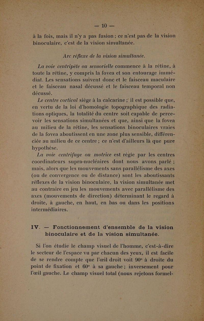 ES ri Et binoculaire, c’est de la vision simultanée. Arc réflexe de la vision simultanée. La voie centripète ou sensorielle commence à la rétine, à toute la rétine, y compris la fovea et son entourage immé- diat. Les sensations suivent donc et le faisceau maculaire et le faisceau nasal décussé et le faisceau temporal non décussé. Le centre cortical siège à la calcarine ; il est possible que, en vertu de la loi d’'homologie topographique des radia- tions optiques, la totalité du centre soit capable de perce- voir les sensations simultanées et que, ainsi que la fovea au milieu de la rétine, les sensations binoculaires vraies de la fovea aboutissent en une zone plus sensible, différen- ciée au milieu de ce centre ; ce n’est d’ailleurs là que pure hypothèse. | La voie centrifuge ou motrice est régie par les centres coordinateurs supra-nucléaires dont nous avons parlé ; mais, alors que les mouvements sans parallélisme des axes (ou de convergence ou de distance) sont les aboutissants réflexes de la vision binoculaire, la vision simultanée met au contraire en jeu les mouvements avec parallélisme des axes (mouvements de direction) déterminant le regard à droite, à gauche, en haut, en bas ou dans les positions intermédiaires. IV. — Fonctionnement d'ensemble de la vision binoculaire et de la vision simultanée. Si l'on étudie le champ visuel de l’homme, c’est-à-dire le secteur de l’espace vu par chacun des yeux, il est facile de se rendre compte que l’œil droit voit 90° à droite du point de fixation et 60° à sa gauche; inversement pour l'œil gauche. Le champ visuel total (nous rejetons formel-