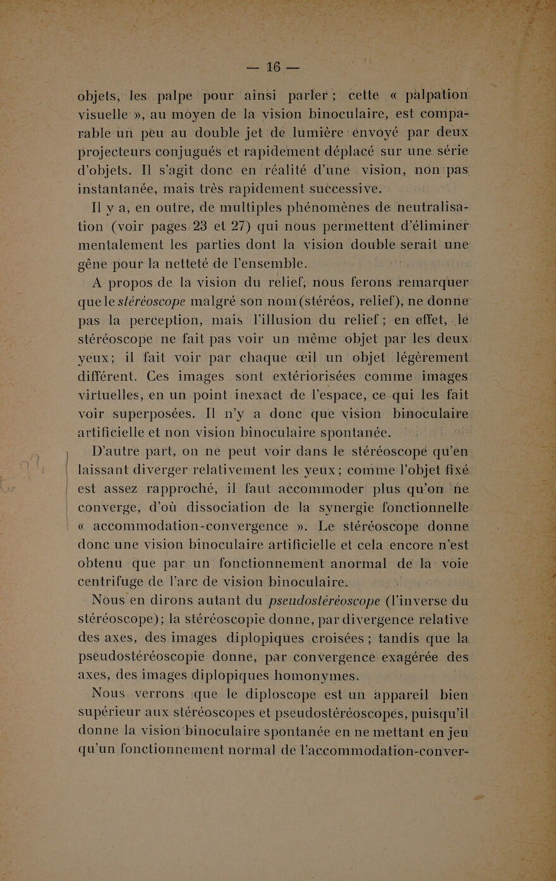 rable un peu au double jet de lumière 'énvoyé par deux projecteurs conjugués et rapidement déplacé sur une série instantanée, mais très rapidement successive. Il y a, en outre, de multiples phénomènes de neutralisa- gène pour la netteté de l'ensemble. A propos de la vision du relief, nous ferons remarquer que le stéréoscope malgré son nom (stéréos, relief), ne donne pas la perception, mais l'illusion du relief; en effet, le yeux; il fait voir par chaque œil un objet légèrement virtuelles, en un point inexact de l’espace, ce qui les fait voir superposées. [Il n’y a donc que vision binoculaire artificielle et non vision binoculaire spontanée. est assez rapproché, 11 faut accommoder plus qu’on ne converge, d'où dissociation de la synergie fonctionnelle « accommodation-convergence ». Le stéréoscope donne donc une vision binoculaire artificielle et cela encore n’est obtenu que par un fonctionnement anormal de la: voie centrifuge de l'arc de vision binoculaire. R Nous en dirons autant du pseudostéréoscope (l'inverse du stéréoscope); la stéréoscopie donne, par divergence relative des axes, des images diplopiques croisées ; tandis que la pséudostéréoscopie donne, par convergence exagérée des axes, des images diplopiques homonymes. Nous verrons :que le diploscope est un appareil bien supérieur aux stéréoscopes et pseudostéréoscopés, puisqu'il donne la vision'binoculaire spontanée en ne mettant en jeu qu'un fonctionnement normal de l'accommodation-conver-