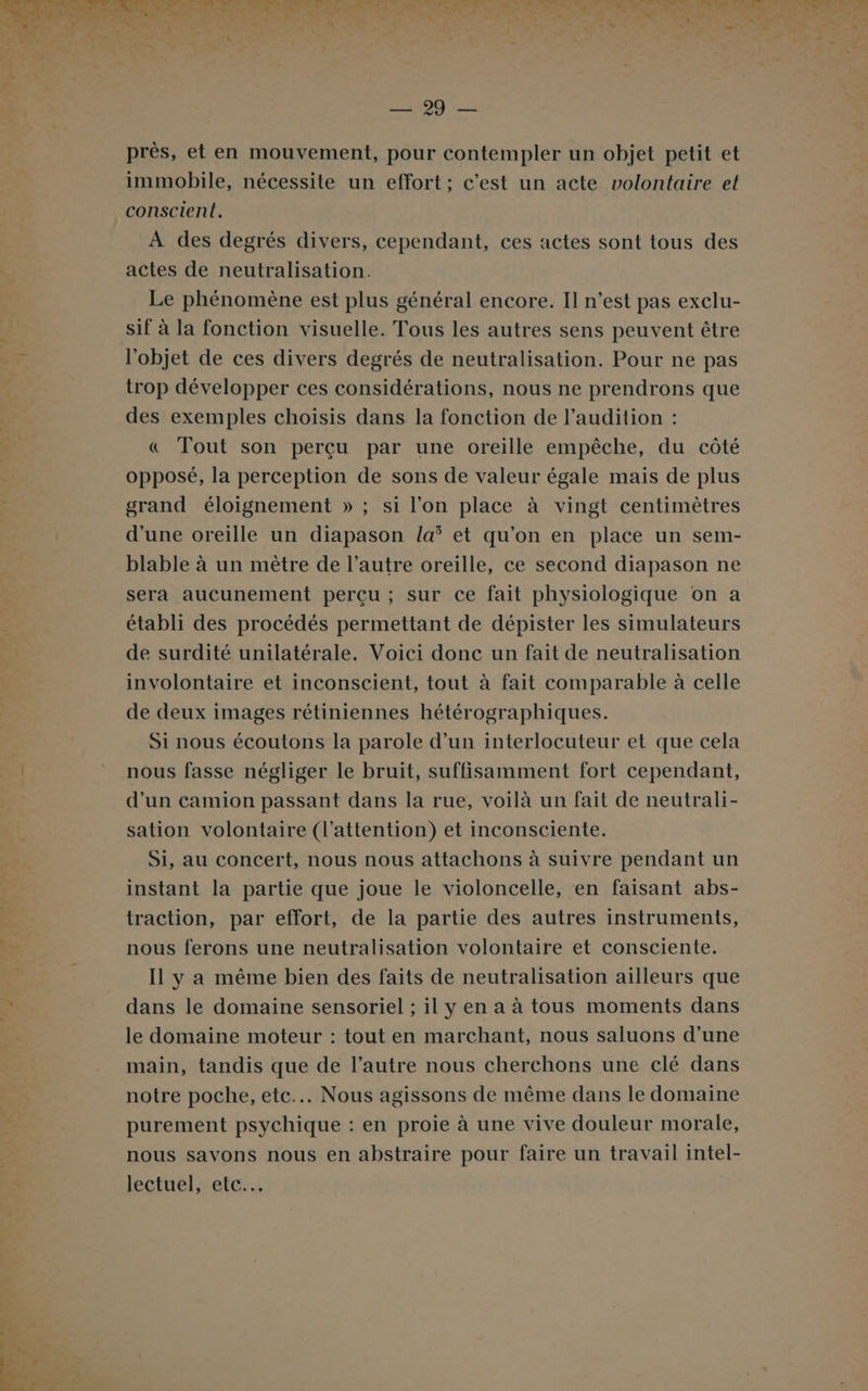 LA ns D CPGE SI PC AT A EN ON PR Let près, et en mouvement, pour contempler un objet petit et immobile, nécessite un effort; c’est un acte volontaire et conscient. À des degrés divers, cependant, ces actes sont tous des actes de neutralisation. Le phénomène est plus général encore. Il n’est pas exclu- sif à la fonction visuelle. Tous les autres sens peuvent être l’objet de ces divers degrés de neutralisation. Pour ne pas trop développer ces considérations, nous ne prendrons que des exemples choisis dans la fonction de l’audition : &amp; Tout son perçu par une oreille empêche, du côté opposé, la perception de sons de valeur égale mais de plus grand éloignement » ; si l’on place à vingt centimètres d'une oreille un diapason la et qu’on en place un sem- blable à un mètre de l’autre oreille, ce second diapason ne sera aucunement perçu ; sur ce fait physiologique on a établi des procédés permettant de dépister les simulateurs de surdité unilatérale. Voici donc un fait de neutralisation involontaire et inconscient, tout à fait comparable à celle de deux images rétiniennes hétérographiques. Si nous écoutons la parole d’un interlocuteur et que cela nous fasse négliger le bruit, suffisamment fort cependant, d'un camion passant dans la rue, voilà un fait de neutrali- sation volontaire (l'attention) et inconsciente. Si, au concert, nous nous attachons à suivre pendant un instant la partie que joue le violoncelle, en faisant abs- traction, par effort, de la partie des autres instruments, nous ferons une neutralisation volontaire et consciente. Il y a même bien des faits de neutralisation ailleurs que dans le domaine sensoriel ; il y en a à tous moments dans le domaine moteur : tout en marchant, nous saluons d’une main, tandis que de l’autre nous cherchons une clé dans notre poche, etc... Nous agissons de même dans le domaine purement psychique : en proie à une vive douleur morale, nous savons nous en abstraire pour faire un travail intel- lectuel, etc...