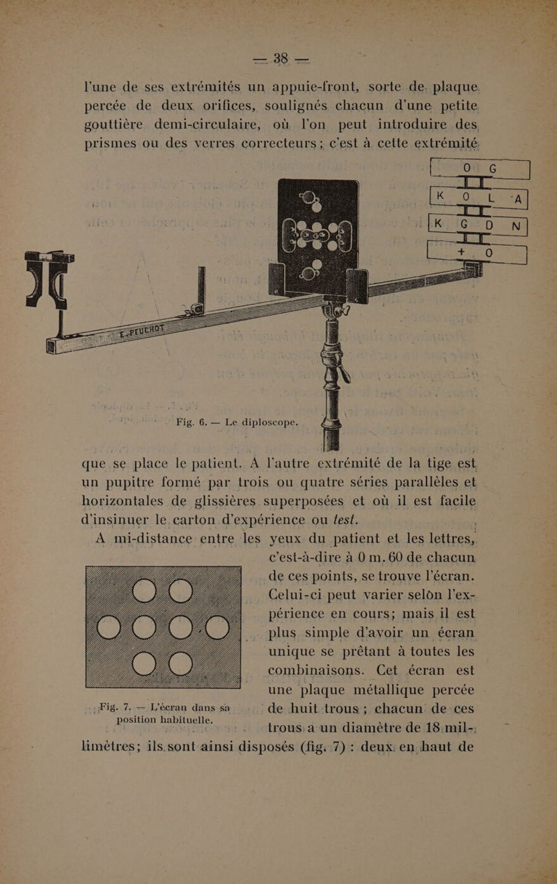 —.388 — que se place le patient. A l’autre extrémité de la tige est un pupitre formé par trois ou quatre séries parallèles et horizontales de glissières superposées et où il est facile d'insinuer le.carton d'expérience ou test. 4 À mi-distance entre les yeux du patient et les lettres, c'est-à-dire à 0 m.60 de chacun . de ces points, se trouve l'écran. . Celui-ci peut varier selon l’ex- _. périence en cours; mais il est 1 plus simple d’avoir un écran unique se prêtant à toutes les combinaisons. Get écran est Fig. 7. — L'écran dans sa de huit trous ; chacun de ces position habituelle. VS Le : LU Génie 81 ctrous dun diainètre de 18:mil-; limétres; ils.sont ainsi disposés (fig, 7) : deux: en haut de
