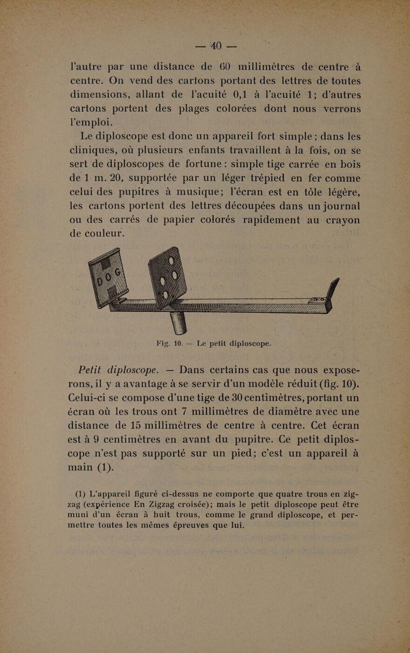 lé —. AÙ) — l'autre par une distance de 60 millimètres de centre à centre. On vend des cartons portant des lettres de toutes dimensions, allant de l’acuité 0,1 à l’acuité 1: d’autres cartons portent des plages colorées dont nous verrons l'emploi. Le diploscope est donc un appareil fort simple ; dans les cliniques, où plusieurs enfants travaillent à la fois, on se sert de diploscopes de fortune : simple tige carrée en bois de 1 m. 20, supportée par un léger trépied en fer comme celui des pupitres à musique; l'écran est en tôle légère, les cartons portent des lettres découpées dans un journal ou des carrés de papier colorés rapidement au crayon de couleur. Fig. 10. — Le petit diploscope. Petit diploscope. — Dans certains cas que nous expose- rons, il y a avantage à se servir d’un modèle réduit (fig. 10). Celui-ci se compose d’une tige de 30 centimètres, portant un écran où les trous ont 7 millimètres de diamètre avec une distance de 15 millimètres de centre à centre. Cet écran est à 9 centimètres en avant du pupitre. Ce petit diplos- cope n’est pas supporté sur un pied; c'est un appareil à main (1). (1) L'appareil figuré ci-dessus ne comporte que quatre trous en zig- zag (expérience En Zigzag croisée); mais le petit diploscope peut être muni d’un écran à huit trous, comme le grand diploscope, et per- mettre toutes les mêmes épreuves que lui.