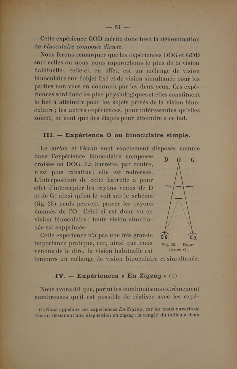 ARTE Cette expérience GOD mérite donc bien la dénomination de binoculaire composée directe. Nous ferons remarquer que les expériences DOG et GOD sont celles où nous nous rapprochons le plus de la vision habituelle; celle-ci, en effet, est un mélange de vision binoculaire sur l’objet fixé et de vision simultanée pour les parties non vues en commun par les deux yeux. Ces expé- riences sont donc les plus physiologiques et elles constituent le but à atteindre pour les sujets privés de la vision bino- culaire ; les autres expériences, pour intéressantes qu’elles soient, ne sont que des étapes pour atteindre à ce but. III. — Expérience O ou binoculaire simple. Le carton et l'écran sont exactement disposés comme dans l'expérience binoculaire composée Do e croisée ou DOG. La barrette, par contre, HeSLOpIUs rabat Mellereésmredressée, L'interposition de cette barrette a pour effet d'intercepter les rayons venus de D et de G; ainsi qu'on le voit sur le schéma (fig. 23), seuls peuvent passer les rayons émanés de l'O. Celui-ci est donc vu en vision binoculaire ; toute vision simulta- née est supprimée. nn ’ EU DE re Cette expérience n’a pas une très grande 0.G. O.D. importance pratique, car, ainsi Que NOUS pig. 23. — Expé- venons de le dire, la vision habituelle est TÉERS toujours un mélange de vision binoculaire et simultanée. IV. — Expériences « En Zigzag » (1). Nousavons dit que, parmi les combinaisons extrêmement nombreuses qu'il est possible de réaliser avec les expé- (1) Nous appelons ces expériences En Zigzag, car les trous ouverts de l'écran dessinent une disposition en zigzag; la rangée du milieu a deux