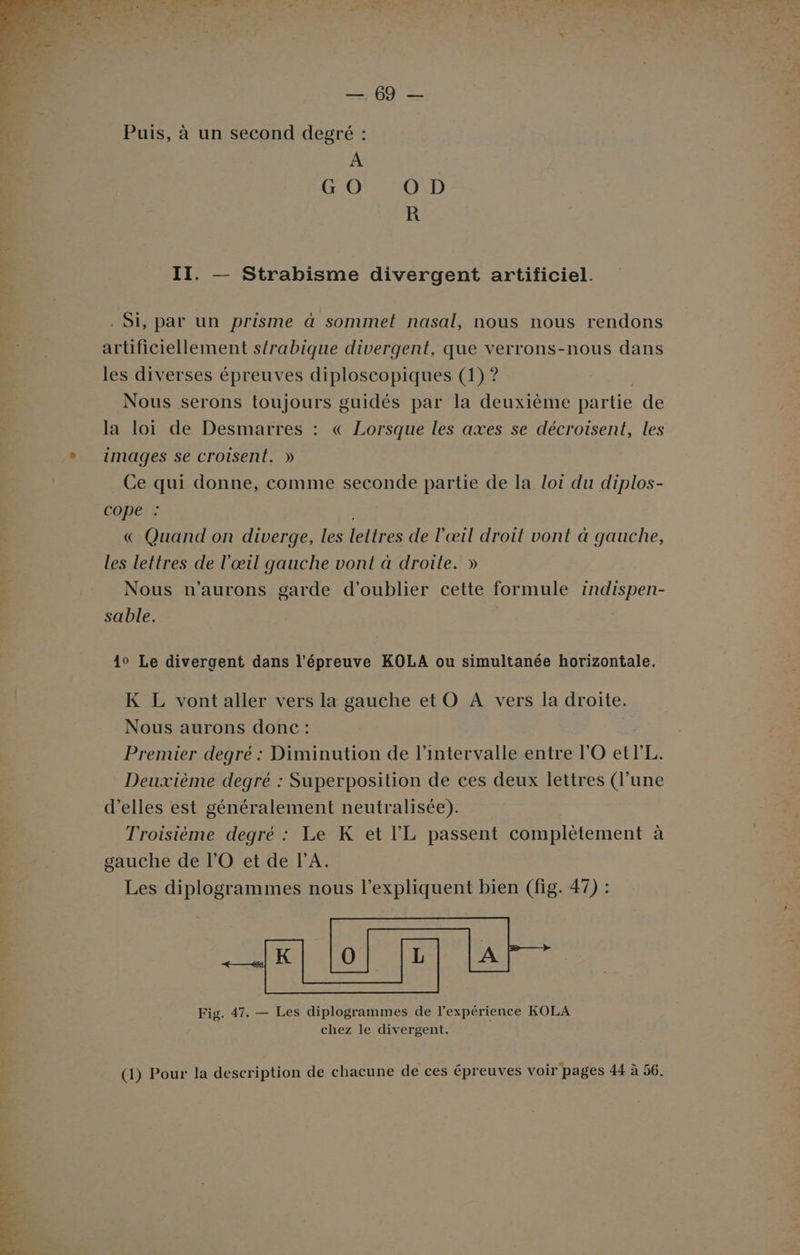LT Puis, à un second degré : A G O O D R II. — Strabisme divergent artificiel. . Si, par un prisme à sommet nasal, nous nous rendons artificiellement s{rabique divergent, que verrons-nous dans les diverses épreuves diploscopiques (1) ? Nous serons toujours guidés par la deuxième partie de la loi de Desmarres : « Lorsque les axes se décroisent, les images se croisent. » Ce qui donne, comme seconde partie de la Lot du diplos- cope : &amp; Quand on diverge, les lettres de l'œil droit vont à gauche, les lettres de l'œil gauche vont à droite. » Nous n’aurons garde d'oublier cette formule 1ndispen- sable. 10 Le divergent dans l'épreuve KOLA ou simultanée horizontale. K L vont aller vers la gauche et O A vers la droite. Nous aurons donc : | Premier degré : Diminution de l'intervalle entre l'O etrL. Deuxième degré : Superposition de ces deux lettres (l’une d'elles est généralement neutralisée). Troisième degré : Le K et l’'L passent complètement à gauche de l'O et de l'A. Les diplogrammes nous l’expliquent bien (fig. 47) : Fig. 47, — Les diplogrammes de l'expérience KOLA chez le divergent. (1) Pour la description de chacune de ces épreuves voir pages 44 à 56.