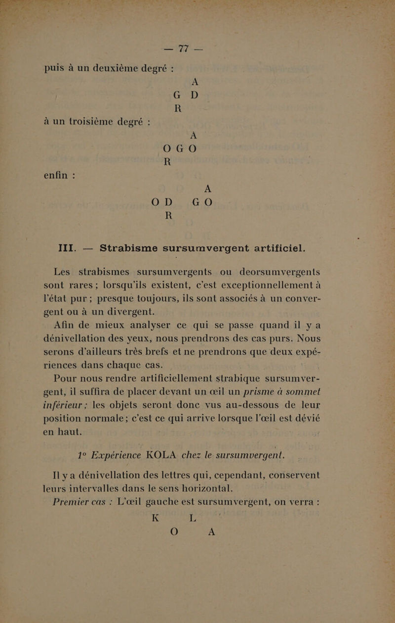 Try LES puis à un deuxième degré : A CED R à un troisième degré : À O GO R enfin : A O D G O R III. — Strabisme sursumvergent artificiel. Les strabismes sursumvergents ou deorsumvergents sont rares ; lorsqu'ils existent, c'est exceptionnellement à l’état pur ; presque toujours, ils sont associés à un conver- gent ou à un divergent. Afin de mieux analyser ce qui se passe quand il ya dénivellation des yeux, nous prendrons des cas purs. Nous serons d’ailleurs très brefs et ne prendrons que deux expé- riences dans chaque cas. Pour nous rendre artificiellement str raie sursumver- gent, il suffira de placer devant un œil un prisme à sommet inférieur ; les objets seront donc vus au-dessous de leur position normale; c'est ce qui arrive lorsque l'œil est dévié en haut. 1° Expérience KOLA chez le sursumvergent. Il y a dénivellation des lettres qui, cependant, conservent leurs intervalles dans le sens horizontal. Premier cas : L’œil gauche est sursumvergent, on verra : K L O À