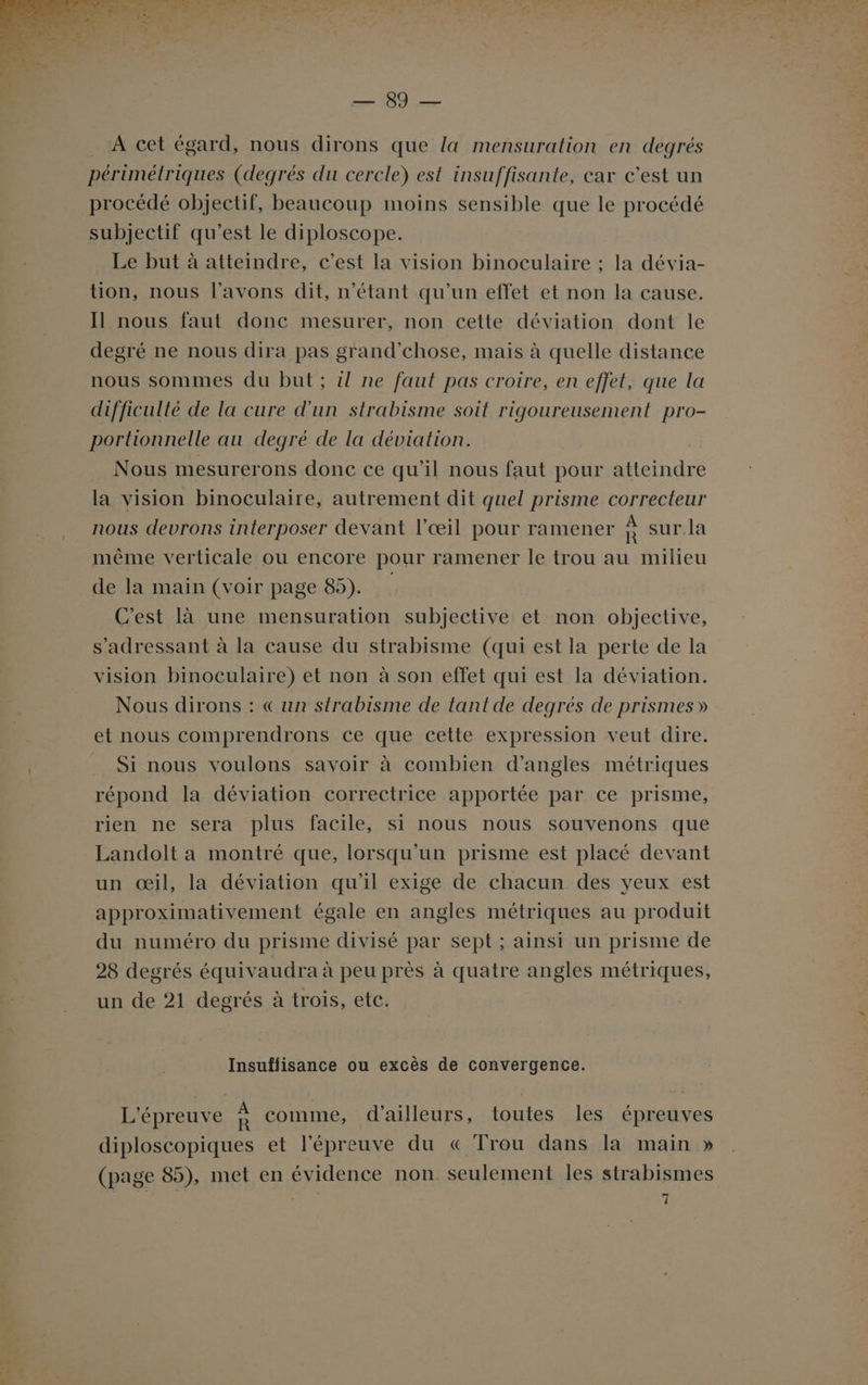 LS nu A cet égard, nous dirons que la mensuration en degrés périmétriques (degrés du cercle) est insuffisante, car c’est un procédé objectif, beaucoup moins sensible que le procédé subjectif qu'est le diploscope. Le but à atteindre, c’est la vision binoculaire ; la dévia- tion, nous l'avons dit, n'étant qu'un effet et non la cause. Il nous faut donc mesurer, non cette déviation dont le degré ne nous dira pas grand’chose, mais à quelle distance nous sommes du but ; il ne faut pas croire, en effet, que la difficulté de la cure d'un strabisme soit rigoureusement pro- portionnelle au degré de la déviation. Nous mesurerons donc ce qu’il nous faut pour atteindre la vision binoculaire, autrement dit quel prisme correcteur nous devrons interposer devant l'œil pour ramener à sur. la même verticale ou encore pour ramener le trou au milieu de la main (voir page 85). C'est là une mensuration subjective et non objective, s'adressant à la cause du strabisme (qui est la perte de la vision binoculaire) et non à son effet qui est la déviation. Nous dirons : «un strabisme de tant de degrés de prismes » et nous comprendrons ce que cette expression veut dire. Si nous voulons savoir à combien d’angles métriques répond la déviation correctrice apportée par ce prisme, rien ne sera plus facile, si nous nous souvenons que Landolt a montré que, lorsqu'un prisme est placé devant un œil, la déviation qu'il exige de chacun des yeux est approximativement égale en angles métriques au produit du numéro du prisme divisé par sept ; ainsi un prisme de 28 degrés équivaudra à peu près à quatre angles métriques, un de 21 degrés à trois, etc. Insuffisance ou excès de convergence. L'épreuve : comme, d’ailleurs, toutes les épreuves diploscopiques et l'épreuve du « Trou dans la main » (page 85), met en évidence non seulement les strabismes _ 1