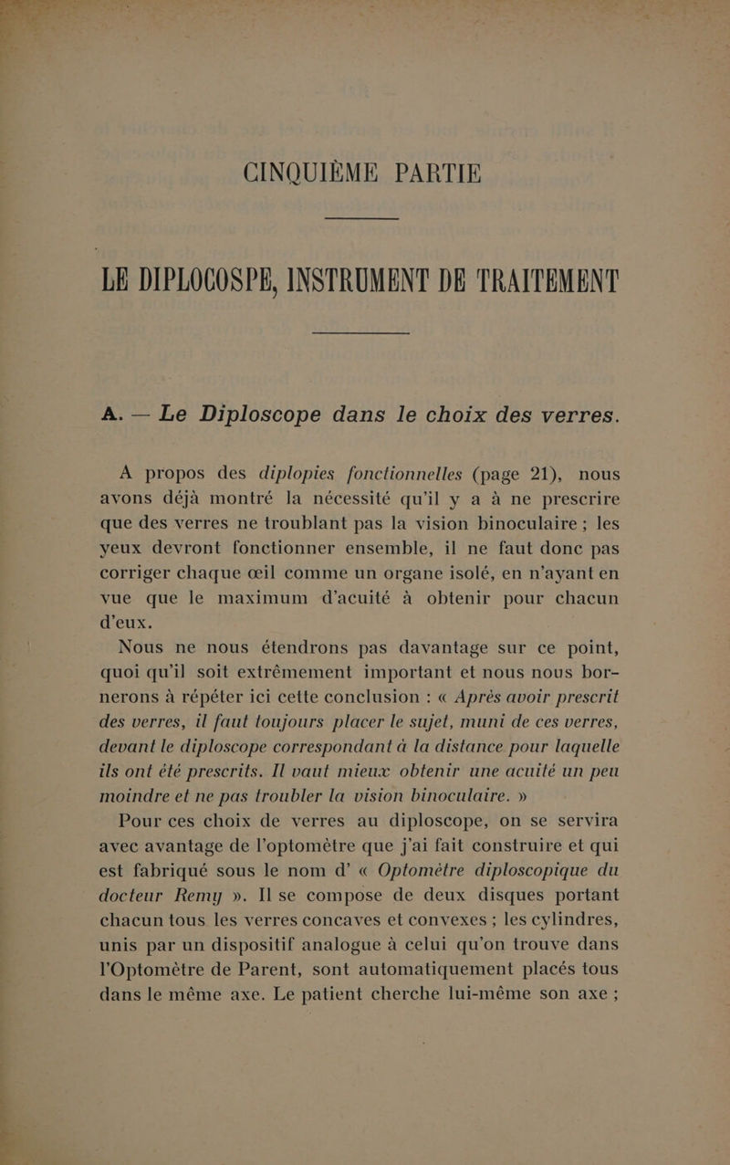 CINQUIÈME PARTIE LE DIPLOCOSPE, INSTRUMENT DE TRAITEMENT A. — Le Diploscope dans le choix des verres. À propos des diplopies fonctionnelles (page 21), nous avons déjà montré la nécessité qu'il y a à ne prescrire que des verres ne troublant pas la vision binoculaire ; les yeux devront fonctionner ensemble, il ne faut donc pas corriger chaque œil comme un organe isolé, en n'ayant en vue que le maximum d’acuité à obtenir pour chacun d'eux. Nous ne nous étendrons pas davantage sur ce point, quoi qu'il soit extrêmement important et nous nous bor- nerons à répéter ici cette conclusion : « Après avoir prescrit des verres, il faut toujours placer le sujet, muni de ces verres, devant le diploscope correspondant à la distance pour laquelle ils ont été prescrits. Il vaut mieux obtenir une acuité un peu moindre et ne pas troubler la vision binoculaire. » Pour ces choix de verres au diploscope, on se servira avec avantage de l’optomètre que j'ai fait construire et qui est fabriqué sous le nom d’ « Optomètre diploscopique du docteur Remy ». Il se compose de deux disques portant chacun tous les verres concaves et convexes ; les cylindres, unis par un dispositif analogue à celui qu'on trouve dans l'Optomètre de Parent, sont automatiquement placés tous dans le même axe. Le patient cherche lui-même son axe;