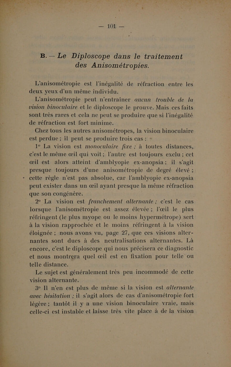 B.— Le Diploscope dans le traitement des Anisométropies. L'anisométropie est l'inégalité de réfraction entre les deux yeux d’un même individu. L'’anisométropie peut n’entraîner aucun trouble de la vision binoculaire et le diploscope le prouve. Mais ces faits sont très rares et cela ne peut se produire que si l'inégalité de réfraction est fort minime. Chez tous les autres anisométropes, la vision binoculaire est perdue ; il peut se produire trois cas : 1° La vision est monoculaire fixe ; à toutes distances, c'est le même œil qui voit : l’autre est toujours exclu ; cet œil est alors atteint d’amblyopie ex-anopsia: il s’agit presque toujours d’une anisométropie de degré élevé ; cette règle n'est pas absolue, car l’amblyopie ex-anopsia peut exister dans un œil ayant presque la même réfraction que son congénère. 2° La vision est franchement alternante ; c'est le cas lorsque l’anisométropie est assez élevée; l'œil le plus réfringent (le plus myope ou le moins hypermétrope) sert à la vision rapprochée et le moins réfringent à la vision éloignée ; nous avons vu, page 27, que ces visions alter- nantes sont dues à des neutralisations alternantes. Là encore, c’est le diploscope qui nous précisera ce diagnostic et nous montrera quel œil est en fixation pour telle ou telle distance. À Le sujet est généralement lrès peu incommodé de cette vision alternante. 3 Il n’en est plus de même si la vision est alternante avec hésitation ; il s’agit alors de cas d’anisométropie fort légère ; tantôt 1l y a une vision binoculaire vraie, mais celle-ci est instable et laisse très vite place à de la vision