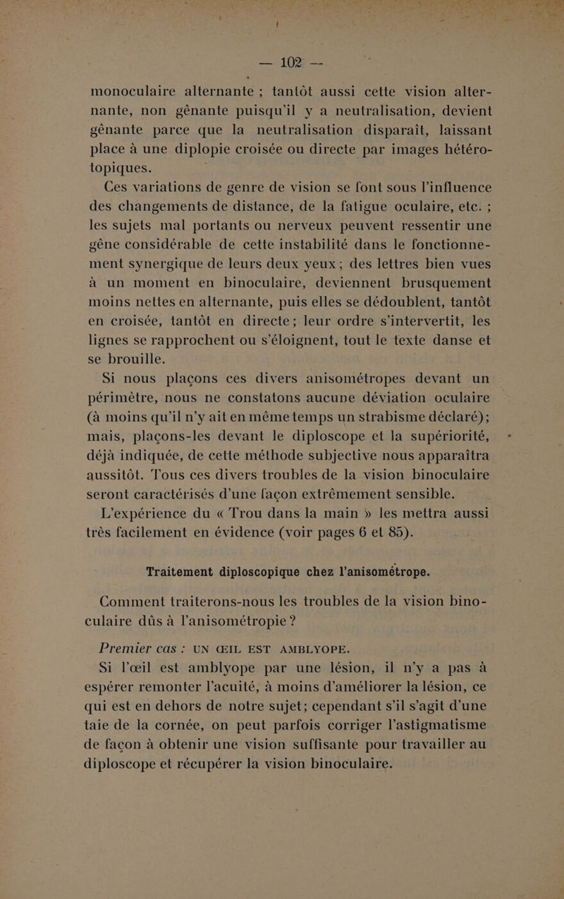 monoculaire alternante ; tantôt aussi cette vision alter- nante, non gênante puisqu'il y a neutralisation, devient génante parce que la neutralisation disparaît, laissant place à une diplopie croisée ou directe par images hétéro- topiques. Ces variations de genre de vision se font sous l'influence des changements de distance, de la fatigue oculaire, etc. ; les sujets mal portants ou nerveux peuvent ressentir une gêne considérable de cette instabilité dans le fonctionne- ment synergique de leurs deux yeux; des lettres bien vues à un moment en binoculaire, deviennent brusquement moins nettes en alternante, puis elles se dédoublent, tantôt en croisée, tantôt en directe; leur ordre s’intervertit, les lignes se rapprochent ou s’éloignent, tout le texte danse et se brouille. | Si nous plaçons ces divers anisométropes devant un périmètre, nous ne constatons aucune déviation oculaire (à moins qu’il n’y ait en même temps un strabisme déclaré); mais, plaçons-les devant le diploscope et la supériorité, déjà indiquée, de cette méthode subjective nous apparaîtra aussitôt. Tous ces divers troubles de la vision binoculaire seront caractérisés d’une façon extrêmement sensible. L'expérience du «Trou dans la main » les mettra aussi très facilement en évidence (voir pages 6 et 85). Traitement diploscopique chez l’anisométrope. Comment traiterons-nous les troubles de la vision bino- culaire dûs à l’anisométropie ? Premier cas : UN ŒIL EST AMBLYOPE. Si l'œil est amblyope par une lésion, il n’y a pas à espérer remonter l’acuité, à moins d'améliorer la lésion, ce qui est en dehors de notre sujet; cependant s’il s’agit d’une taie de la cornée, on peut parfois corriger l’astigmatisme de façon à obtenir une vision suffisante pour travailler au diploscope et récupérer la vision binoculaire. :