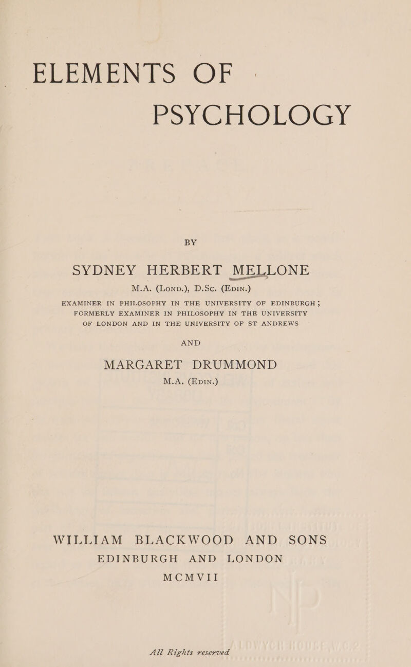 ELEMENTS OF PSYCHOLOGY BY SYDNEY HERBERT MELLONE M.A. (Lonp.), D.Sc. (EpDIN.) EXAMINER IN PHILOSOPHY IN THE UNIVERSITY OF EDINBURGH} FORMERLY EXAMINER IN PHILOSOPHY IN THE UNIVERSITY OF LONDON AND IN THE UNIVERSITY OF ST ANDREWS AND MARGARET DRUMMOND M.A. (Ep1n.) WILLIAM BLACKWOOD AND SONS EDINBURGH AND LONDON MCMVII All Rights reserved