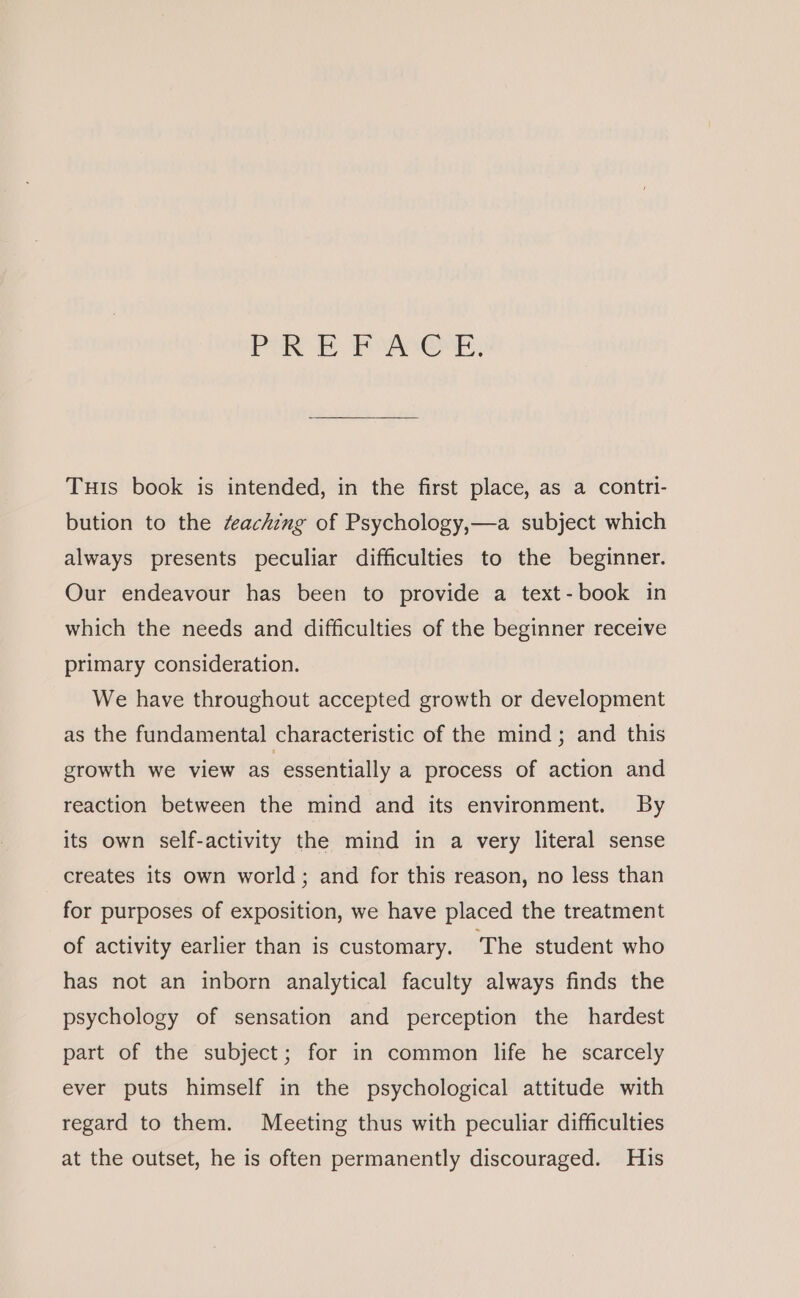 PARE Poser, Tus book is intended, in the first place, as a contri- bution to the éeaching of Psychology,—a subject which always presents peculiar difficulties to the beginner. Our endeavour has been to provide a text-book in which the needs and difficulties of the beginner receive primary consideration. We have throughout accepted growth or development as the fundamental characteristic of the mind; and this growth we view as essentially a process of action and reaction between the mind and its environment. By its own self-activity the mind in a very literal sense creates its own world; and for this reason, no less than for purposes of exposition, we have placed the treatment of activity earlier than is customary. The student who has not an inborn analytical faculty always finds the psychology of sensation and perception the hardest part of the subject; for in common life he scarcely ever puts himself in the psychological attitude with regard to them. Meeting thus with peculiar difficulties at the outset, he is often permanently discouraged. His