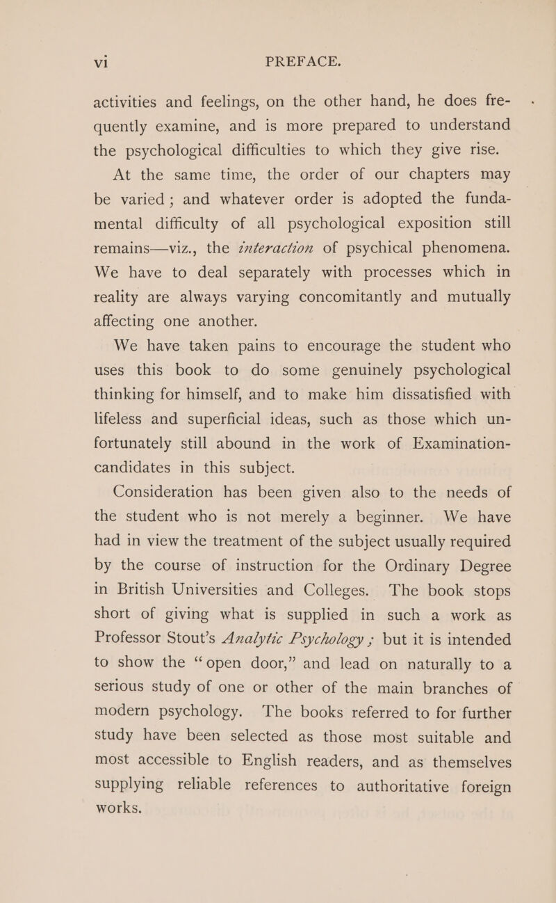 activities and feelings, on the other hand, he does fre- quently examine, and is more prepared to understand the psychological difficulties to which they give rise. At the same time, the order of our chapters may be varied ; and whatever order is adopted the funda- mental difficulty of all psychological exposition still remains—viz., the zzferaction of psychical phenomena. We have to deal separately with processes which in reality are always varying concomitantly and mutually affecting one another. We have taken pains to encourage the student who uses this book to do some genuinely psychological thinking for himself, and to make him dissatisfied with lifeless and superficial ideas, such as those which un- fortunately still abound in the work of Examination- candidates in this subject. Consideration has been given also to the needs of the student who is not merely a beginner. We have had in view the treatment of the subject usually required by the course of instruction for the Ordinary Degree in British Universities and Colleges. The book stops short of giving what is supplied in such a work as Professor Stout’s Analytic Psychology ; but it is intended to show the “open door,” and lead on naturally to a serious study of one or other of the main branches of modern psychology. The books referred to for further study have been selected as those most suitable and most accessible to English readers, and as themselves supplying reliable references to authoritative foreign works,