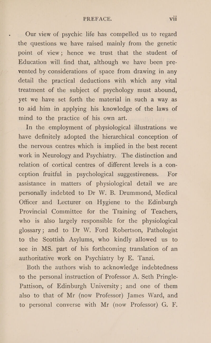 Our view of psychic life has compelled us to regard the questions we have raised mainly from the genetic point of view; hence we trust that the student of Education will find that, although we have been pre- vented by considerations of space from drawing in any detail the practical deductions with which any vital treatment of the subject of psychology must abound, yet we have set forth the material in such a way as to aid him in applying his knowledge of the laws of mind to the practice of his own art. In the employment of physiological illustrations we have definitely adopted the hierarchical conception of the nervous centres which is implied in the best recent work in Neurology and Psychiatry. The distinction and relation of cortical centres of different levels is a con- ception fruitful in psychological suggestiveness. For assistance in matters of physiological detail we are personally indebted to Dr W. B. Drummond, Medical Officer and Lecturer on Hygiene to the Edinburgh Provincial Committee for the Training of Teachers, who is also largely responsible for the physiological glossary; and to Dr W. Ford Robertson, Pathologist to the Scottish Asylums, who kindly allowed us to see in MS. part of his forthcoming translation of an authoritative work on Psychiatry by E. Tanzi. Both the authors wish to acknowledge indebtedness to the personal instruction of Professor A. Seth Pringle- Pattison, of Edinburgh University; and one of them also to that of Mr (now Professor) James Ward, and to personal converse with Mr (now Professor) G. F.