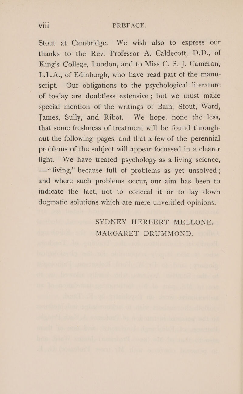 Stout at Cambridge. We wish also to express our thanks to the Rev. Professor A. Caldecott, D.D., of King’s College, London, and to Miss C. S. J. Cameron, L.L.A., of Edinburgh, who have read part of the manu- script. Our obligations to the psychological literature of to-day are doubtless extensive; but we must make special mention of the writings of Bain, Stout, Ward, James, Sully, and Ribot. We hope, none the less, that some freshness of treatment will be found through- out the following pages, and that a few of the perennial problems of the subject will appear focussed in a clearer light. We have treated psychology as a living science, —“ living,” because full of problems as yet unsolved ; and where such problems occur, our aim has been to indicate the fact, not to conceal it or to lay down dogmatic solutions which are mere unverified opinions. SYDNEY HERBERT MELLONE. MARGARET DRUMMOND.