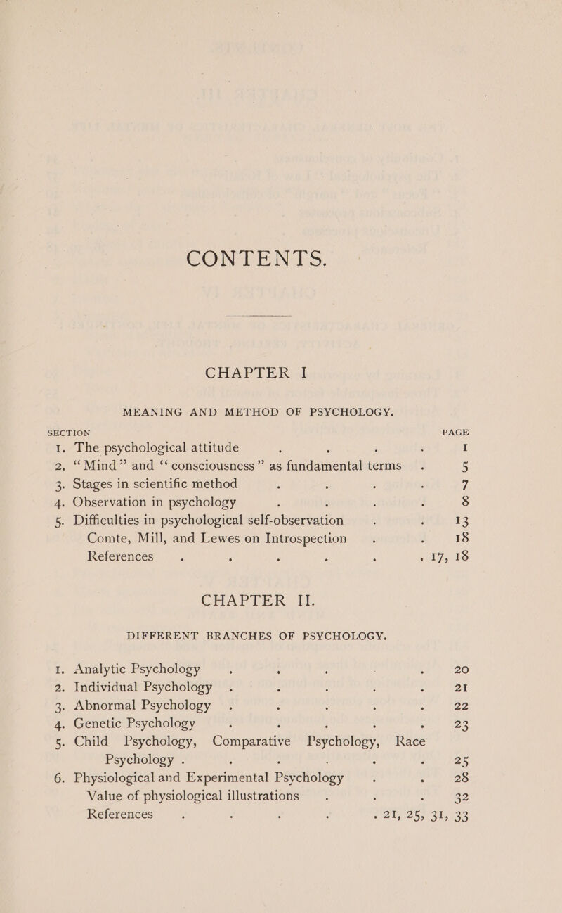 CONTENTS. CHAPTER I MEANING AND METHOD OF PSYCHOLOGY. SECTION 1. The psychological attitude : ‘ . “Mind” and ‘‘ consciousness ’”’ as fundamental terms 2 3. Stages in scientific method 4. Observation in psychology 5. Difficulties in psychological self- siseatatia Comte, Mill, and Lewes on Introspection References CHAPTER Lf. DIFFERENT BRANCHES OF PSYCHOLOGY. 1, Analytic Psychology ; : 2. Individual Psychology 3. Abnormal Psychology 4. Genetic Psychology : : : : 5. Child Psychology, Comparative Psychology, Race Psychology . 6. Physiological and Picpccinicnial pweioliey Value of physiological illustrations 25 28 32