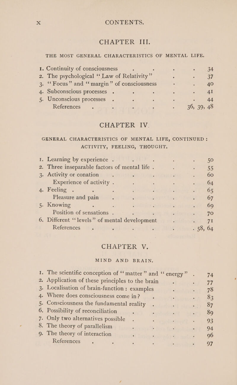 CHAPTER IIT. THE MOST GENERAL CHARACTERISTICS OF MENTAL LIFE. 1. Continuity of consciousness . . . 34 2. The psychological ‘‘ ay of Relativity” : : 37 3. ‘* Focus” and ‘‘ margin” of consciousness . : 40 4. Subconscious processes . ; : : : 41 5. Unconscious processes . ; ; i : 44 References : , : : : 36, 39, 48 CHAPTER IV. GENERAL CHARACTERISTICS OF MENTAL LIFE, CONTINUED : ACTIVITY, FEELING, THOUGHT. I. Learning by experience . ; : : 50 2. Three inseparable factors of ere life . , : 55 3. Activity or conation , : ; ; ; 60 Experience of activity . : : : : 64 4. Feeling . : ; ; ; ; é 65 Pleasure and pain ; é : 5 : 67 5. Knowing ‘ 3 : : : ‘ 69 Position of sensations . , ‘ 70 6. Different ‘‘ levels” of mental deseromnens : ; 71 References : ’ ; : , . 58, 64 CHAPTER V. MIND AND BRAIN. 1. The scientific conception of ‘‘ matter” and “energy” . 74 2. Application of these principles to the brain ‘ ; 77 3. Localisation of brain-function : examples : , 78 4. Where does consciousness come in? ‘ : : 83 5. Consciousness the fundamental reality , ; : 87 6. Possibility of reconciliation ; : : ; 89 7- Only two alternatives possible. : ; ‘ 93 8. The theory of parallelism : ; : : 94 9. The theory of interaction j : : : 96 References ; : - , ; : 97